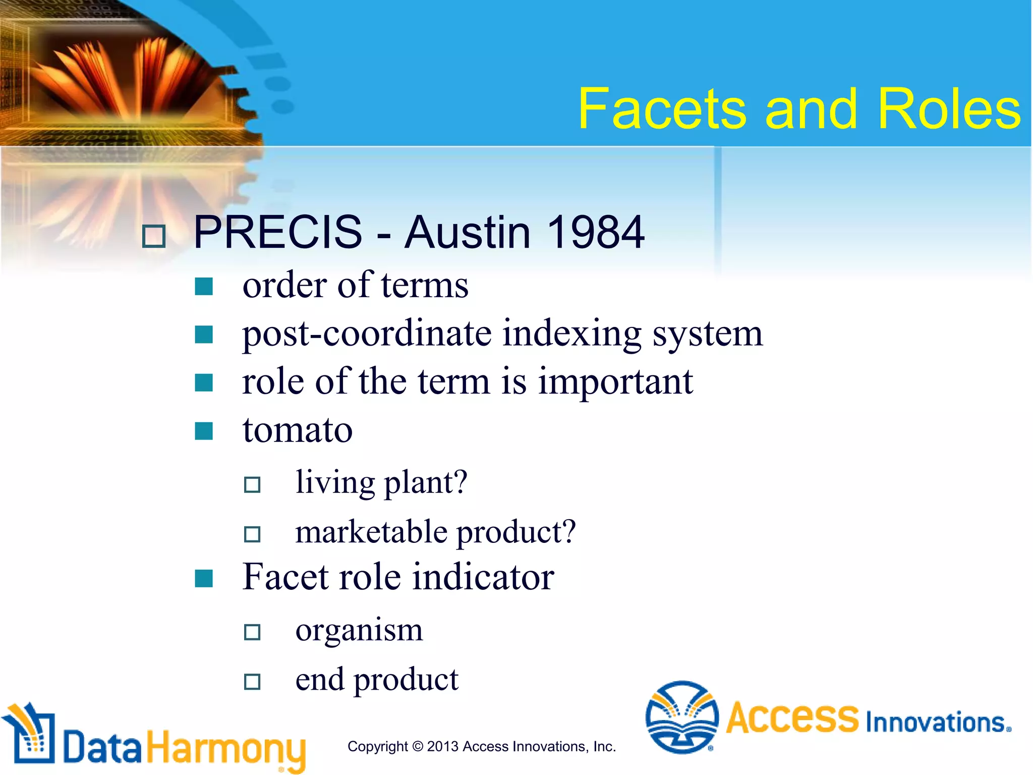 Facets and Roles
 PRECIS - Austin 1984
 order of terms
 post-coordinate indexing system
 role of the term is important
 tomato
 living plant?
 marketable product?
 Facet role indicator
 organism
 end product
Copyright © 2013 Access Innovations, Inc.
 
