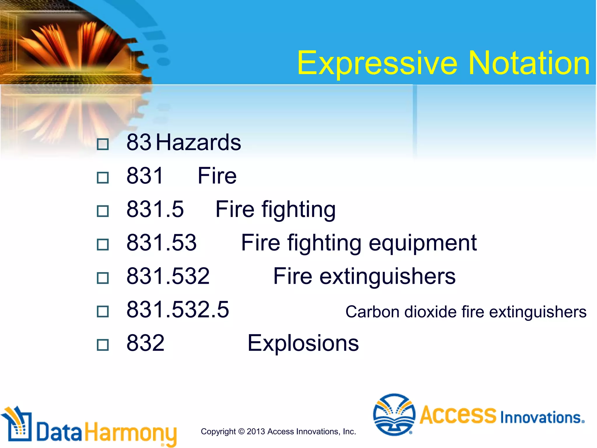 Expressive Notation
 83Hazards
 831 Fire
 831.5 Fire fighting
 831.53 Fire fighting equipment
 831.532 Fire extinguishers
 831.532.5 Carbon dioxide fire extinguishers
 832 Explosions
Copyright © 2013 Access Innovations, Inc.
 