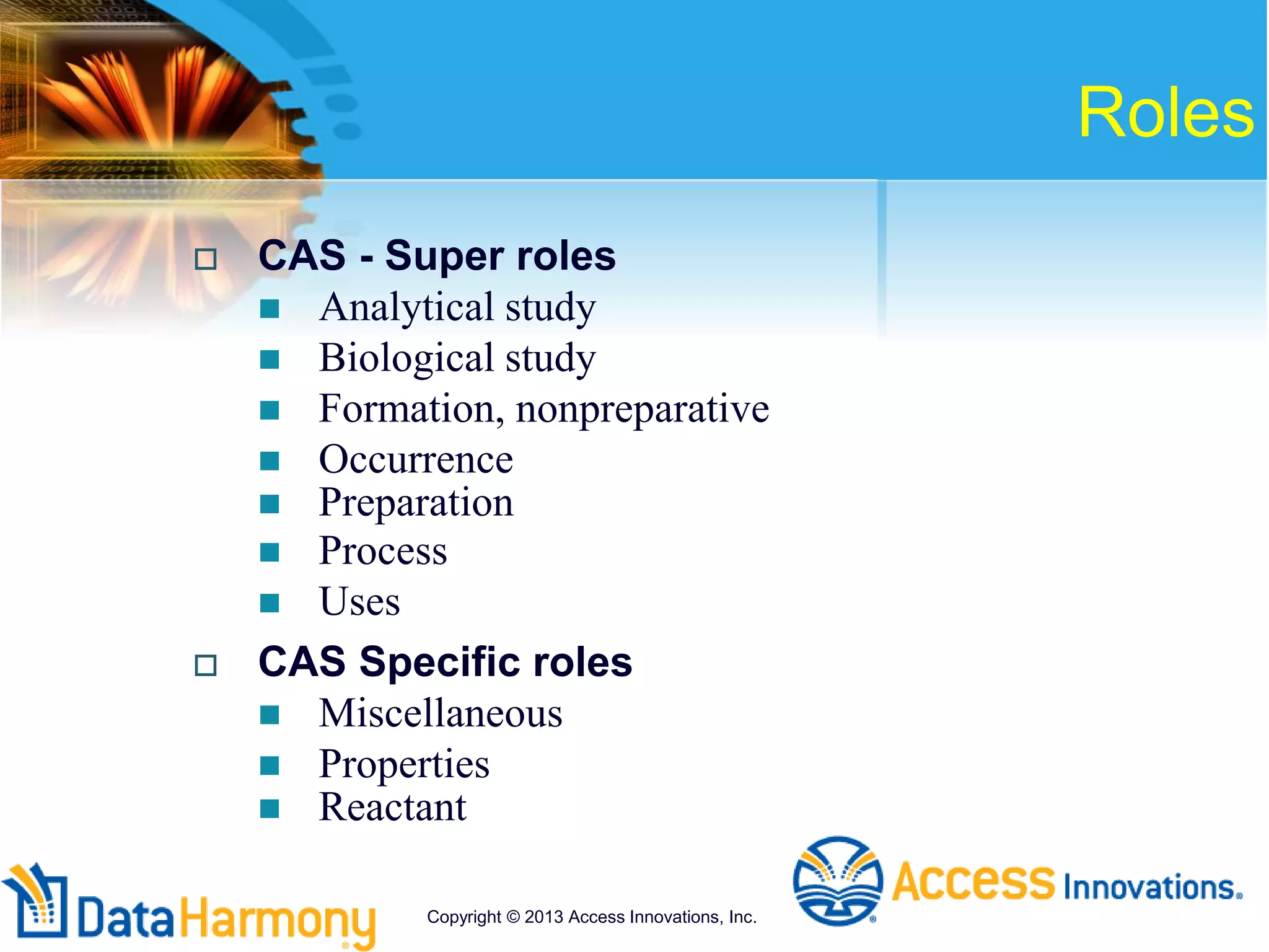 Roles
 CAS - Super roles
 Analytical study
 Biological study
 Formation, nonpreparative
 Occurrence
 Preparation
 Process
 Uses
 CAS Specific roles
 Miscellaneous
 Properties
 Reactant
Copyright © 2013 Access Innovations, Inc.
 