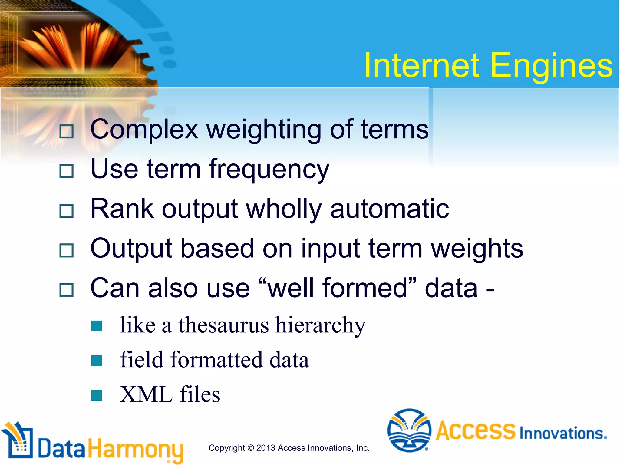 Internet Engines
 Complex weighting of terms
 Use term frequency
 Rank output wholly automatic
 Output based on input term weights
 Can also use “well formed” data -
 like a thesaurus hierarchy
 field formatted data
 XML files
Copyright © 2013 Access Innovations, Inc.
 