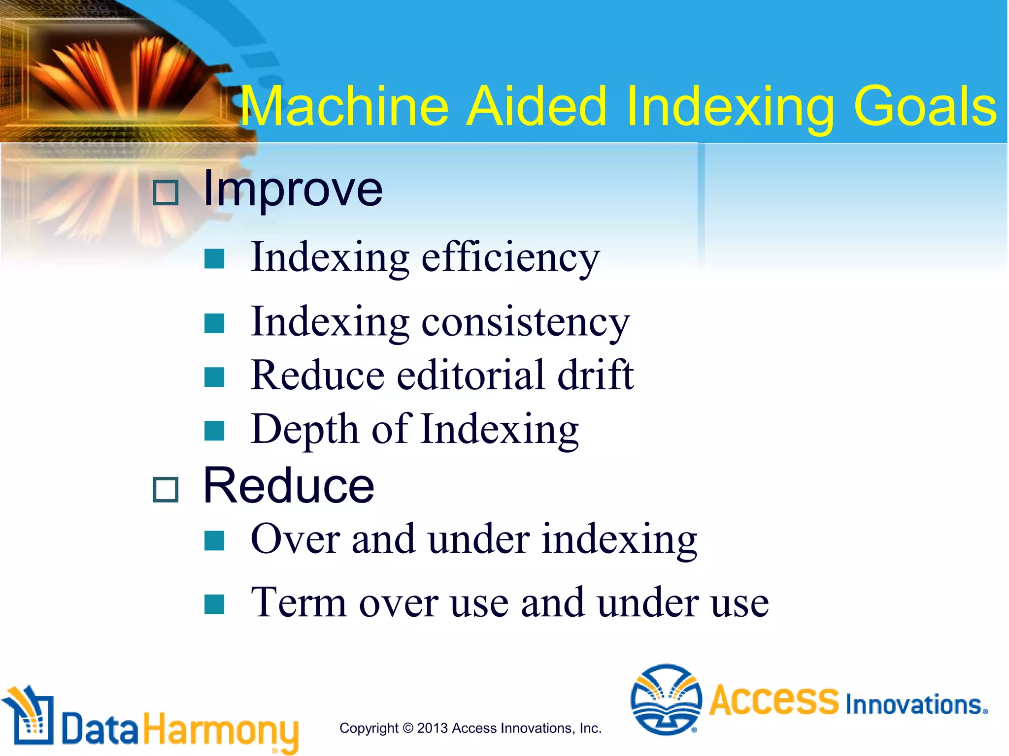 Machine Aided Indexing Goals
 Improve
 Indexing efficiency
 Indexing consistency
 Reduce editorial drift
 Depth of Indexing
 Reduce
 Over and under indexing
 Term over use and under use
Copyright © 2013 Access Innovations, Inc.
 