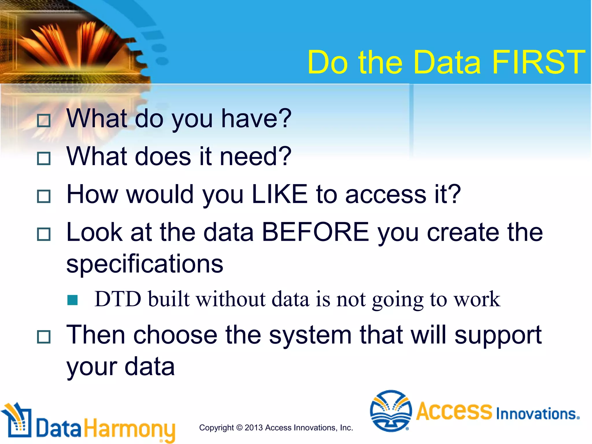 Do the Data FIRST
 What do you have?
 What does it need?
 How would you LIKE to access it?
 Look at the data BEFORE you create the
specifications
 DTD built without data is not going to work
 Then choose the system that will support
your data
Copyright © 2013 Access Innovations, Inc.
 