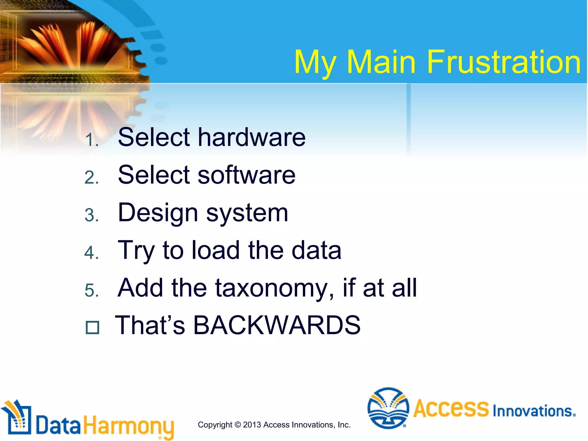 My Main Frustration
1. Select hardware
2. Select software
3. Design system
4. Try to load the data
5. Add the taxonomy, if at all
 That’s BACKWARDS
Copyright © 2013 Access Innovations, Inc.
 