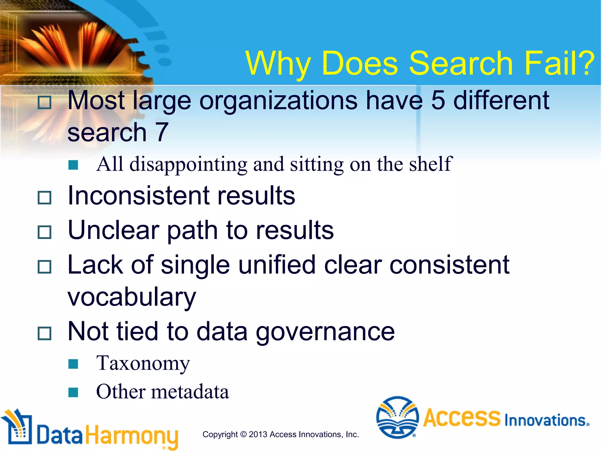 Why Does Search Fail?
 Most large organizations have 5 different
search 7
 All disappointing and sitting on the shelf
 Inconsistent results
 Unclear path to results
 Lack of single unified clear consistent
vocabulary
 Not tied to data governance
 Taxonomy
 Other metadata
Copyright © 2013 Access Innovations, Inc.
 