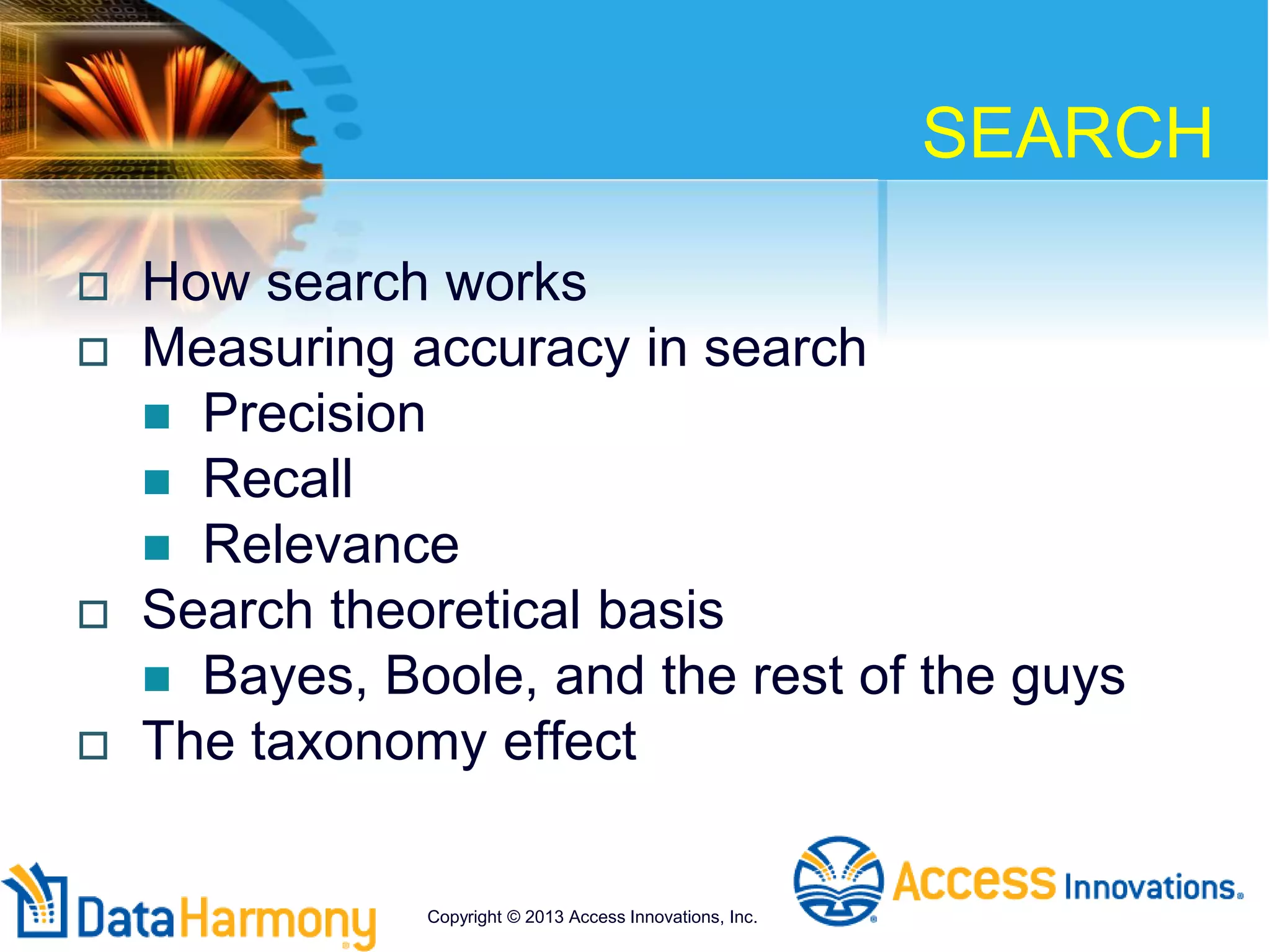 SEARCH
 How search works
 Measuring accuracy in search
 Precision
 Recall
 Relevance
 Search theoretical basis
 Bayes, Boole, and the rest of the guys
 The taxonomy effect
Copyright © 2013 Access Innovations, Inc.
 