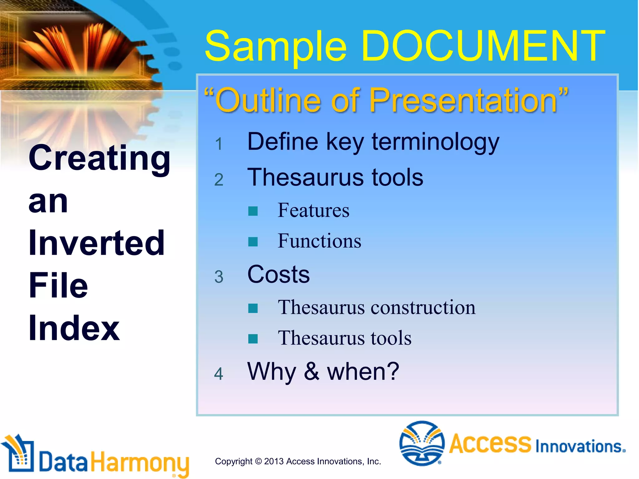 “Outline of Presentation”
1 Define key terminology
2 Thesaurus tools
 Features
 Functions
3 Costs
 Thesaurus construction
 Thesaurus tools
4 Why & when?
Creating
an
Inverted
File
Index
Sample DOCUMENT
Copyright © 2013 Access Innovations, Inc.
 