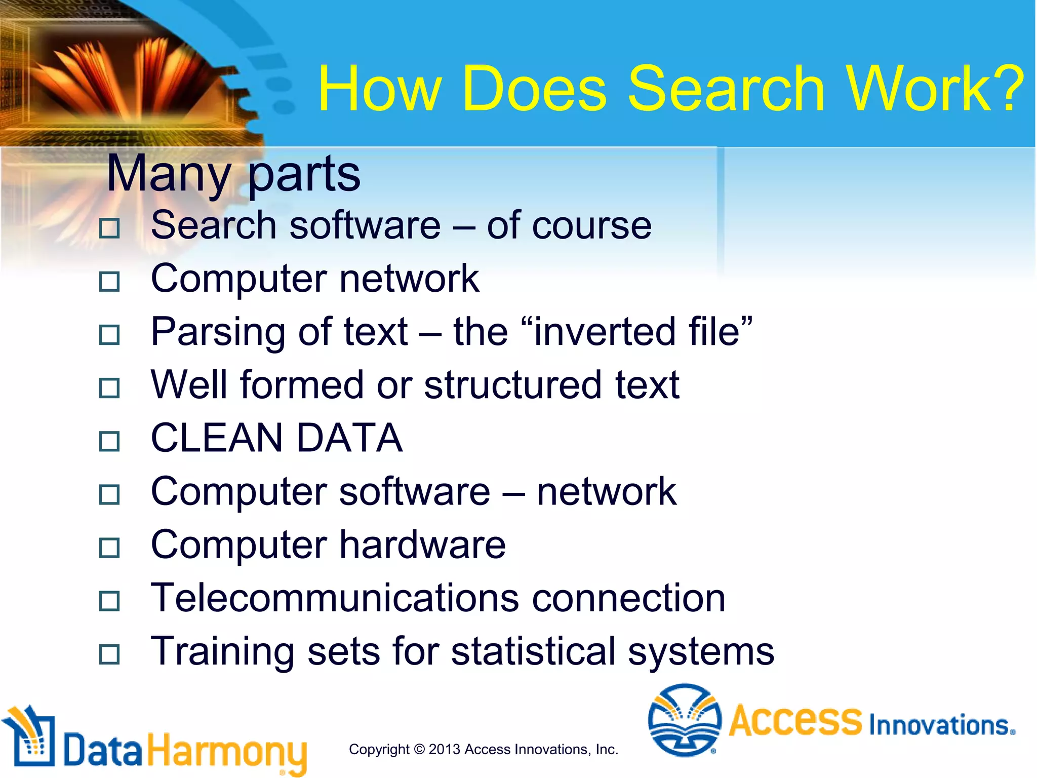 Many parts
 Search software – of course
 Computer network
 Parsing of text – the “inverted file”
 Well formed or structured text
 CLEAN DATA
 Computer software – network
 Computer hardware
 Telecommunications connection
 Training sets for statistical systems
How Does Search Work?
Copyright © 2013 Access Innovations, Inc.
 