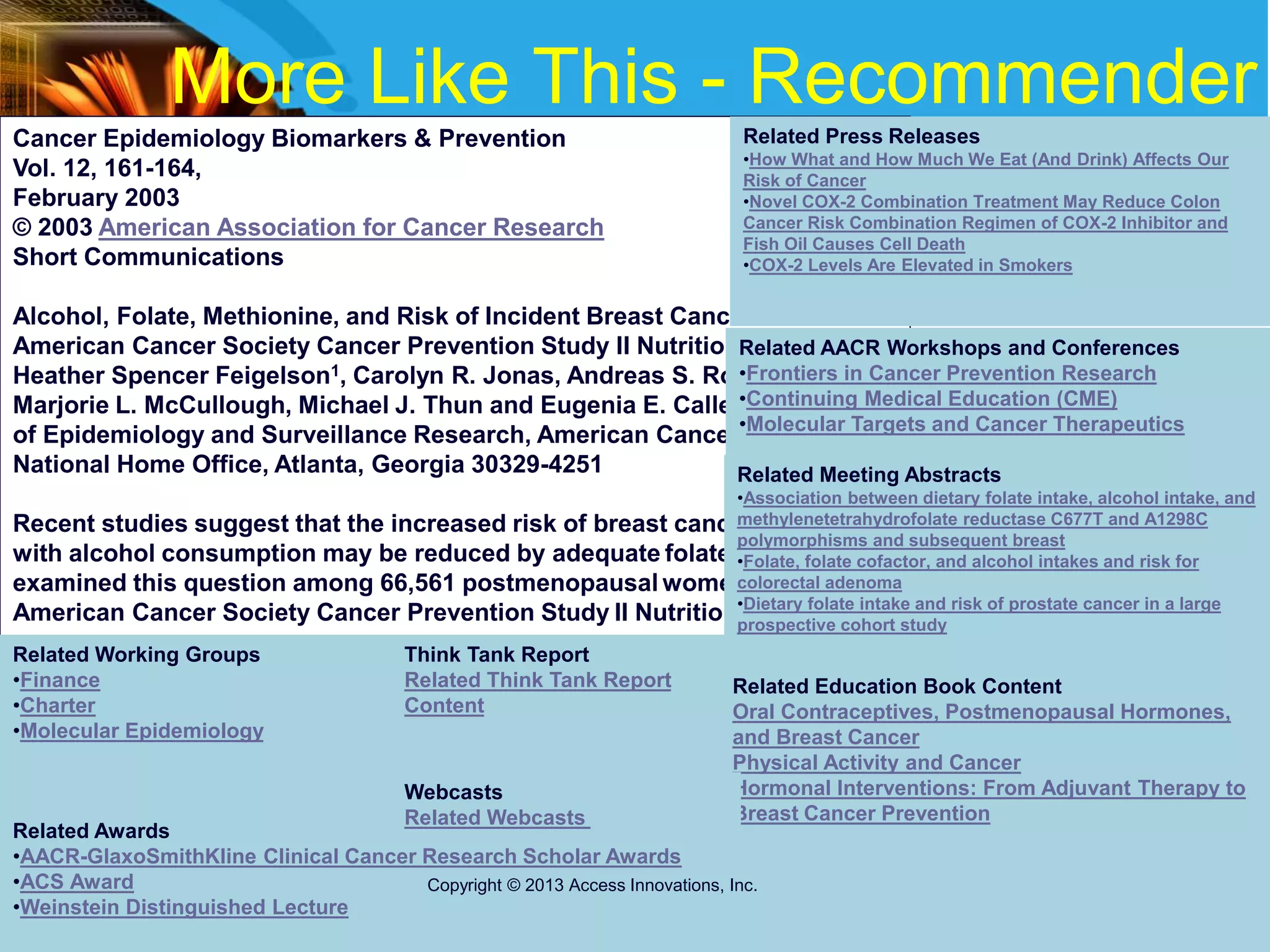 More Like This - Recommender
Cancer Epidemiology Biomarkers & Prevention
Vol. 12, 161-164,
February 2003
© 2003 American Association for Cancer Research
Short Communications
Alcohol, Folate, Methionine, and Risk of Incident Breast Cancer in the
American Cancer Society Cancer Prevention Study II Nutrition Cohort
Heather Spencer Feigelson1, Carolyn R. Jonas, Andreas S. Robertson,
Marjorie L. McCullough, Michael J. Thun and Eugenia E. Calle Department
of Epidemiology and Surveillance Research, American Cancer Society,
National Home Office, Atlanta, Georgia 30329-4251
Recent studies suggest that the increased risk of breast cancer associated
with alcohol consumption may be reduced by adequate folate intake. We
examined this question among 66,561 postmenopausal women in the
American Cancer Society Cancer Prevention Study II Nutrition Cohort.
Related Press Releases
•How What and How Much We Eat (And Drink) Affects Our
Risk of Cancer
•Novel COX-2 Combination Treatment May Reduce Colon
Cancer Risk Combination Regimen of COX-2 Inhibitor and
Fish Oil Causes Cell Death
•COX-2 Levels Are Elevated in Smokers
Related AACR Workshops and Conferences
•Frontiers in Cancer Prevention Research
•Continuing Medical Education (CME)
•Molecular Targets and Cancer Therapeutics
Related Meeting Abstracts
•Association between dietary folate intake, alcohol intake, and
methylenetetrahydrofolate reductase C677T and A1298C
polymorphisms and subsequent breast
•Folate, folate cofactor, and alcohol intakes and risk for
colorectal adenoma
•Dietary folate intake and risk of prostate cancer in a large
prospective cohort study
Related Working Groups
•Finance
•Charter
•Molecular Epidemiology
Related Education Book Content
Oral Contraceptives, Postmenopausal Hormones,
and Breast Cancer
Physical Activity and Cancer
Hormonal Interventions: From Adjuvant Therapy to
Breast Cancer Prevention
Related Awards
•AACR-GlaxoSmithKline Clinical Cancer Research Scholar Awards
•ACS Award
•Weinstein Distinguished Lecture
Webcasts
Related Webcasts
Think Tank Report
Related Think Tank Report
Content
Copyright © 2013 Access Innovations, Inc.
 