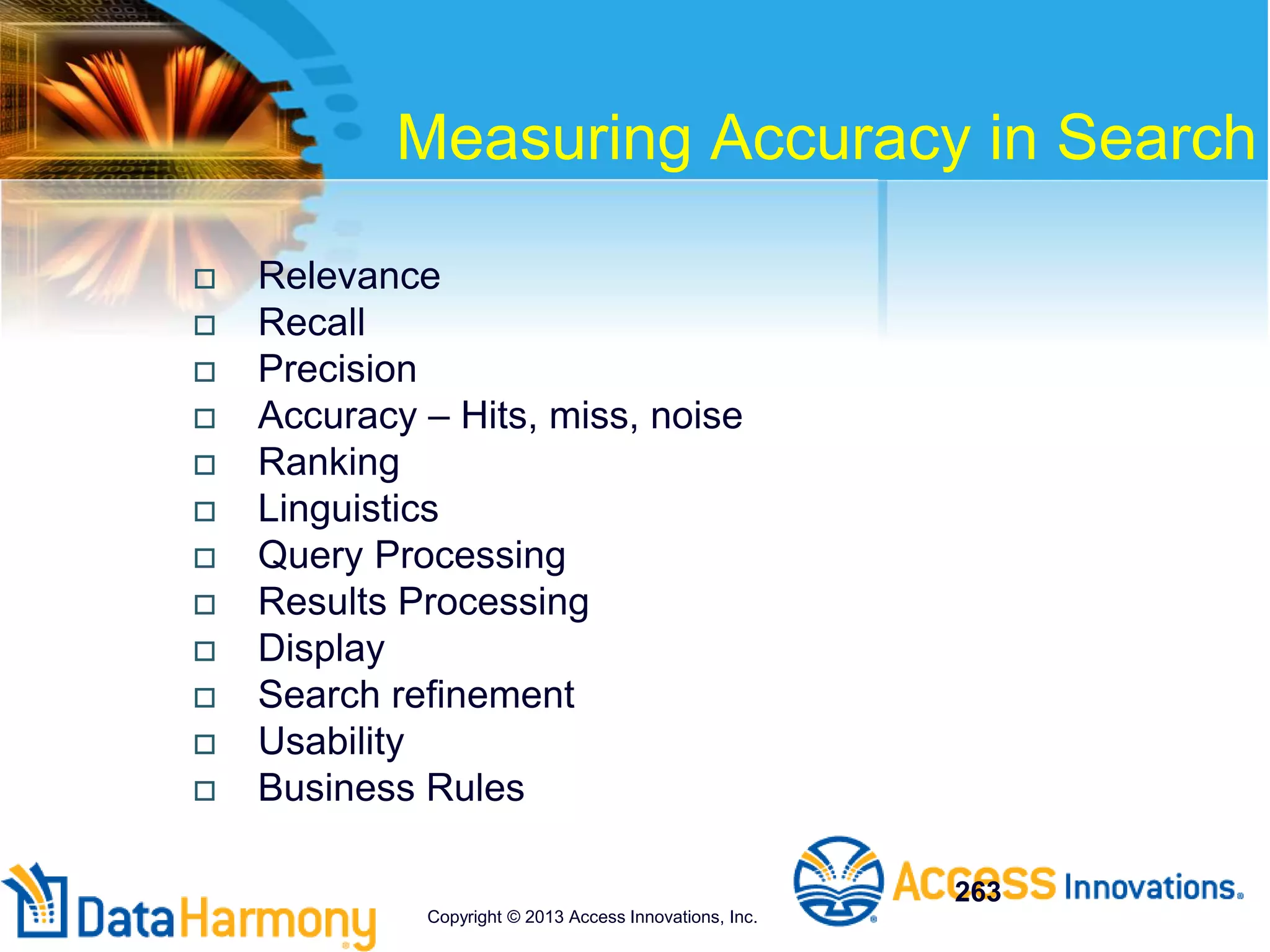 Measuring Accuracy in Search
 Relevance
 Recall
 Precision
 Accuracy – Hits, miss, noise
 Ranking
 Linguistics
 Query Processing
 Results Processing
 Display
 Search refinement
 Usability
 Business Rules
263
Copyright © 2013 Access Innovations, Inc.
 