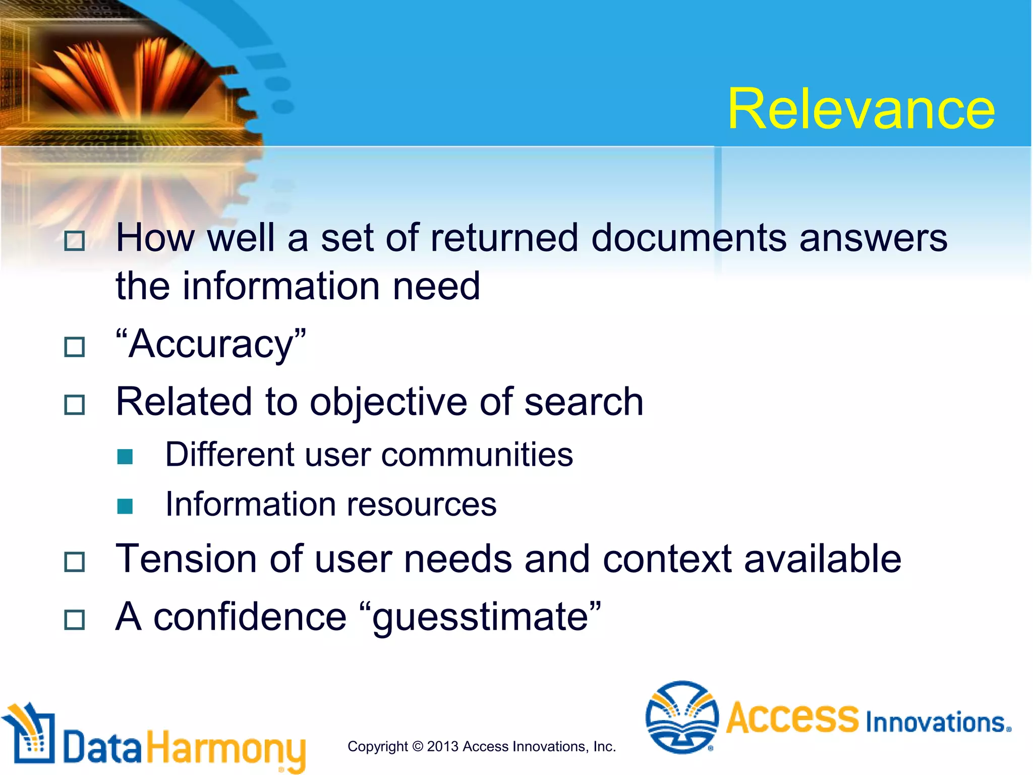 Relevance
 How well a set of returned documents answers
the information need
 “Accuracy”
 Related to objective of search
 Different user communities
 Information resources
 Tension of user needs and context available
 A confidence “guesstimate”
Copyright © 2013 Access Innovations, Inc.
 