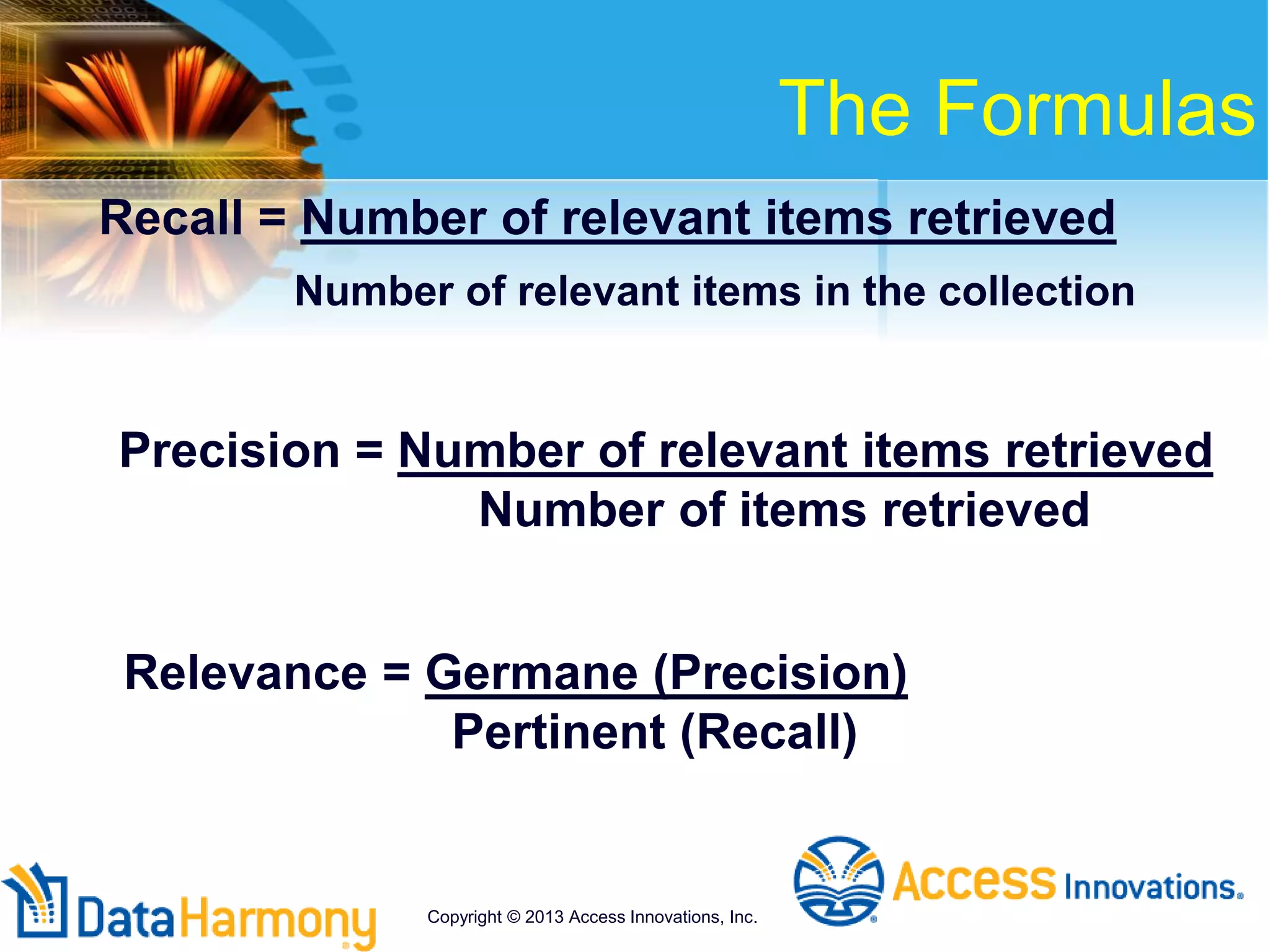 Recall = Number of relevant items retrieved
Number of relevant items in the collection
Precision = Number of relevant items retrieved
Number of items retrieved
Relevance = Germane (Precision)
Pertinent (Recall)
The Formulas
Copyright © 2013 Access Innovations, Inc.
 