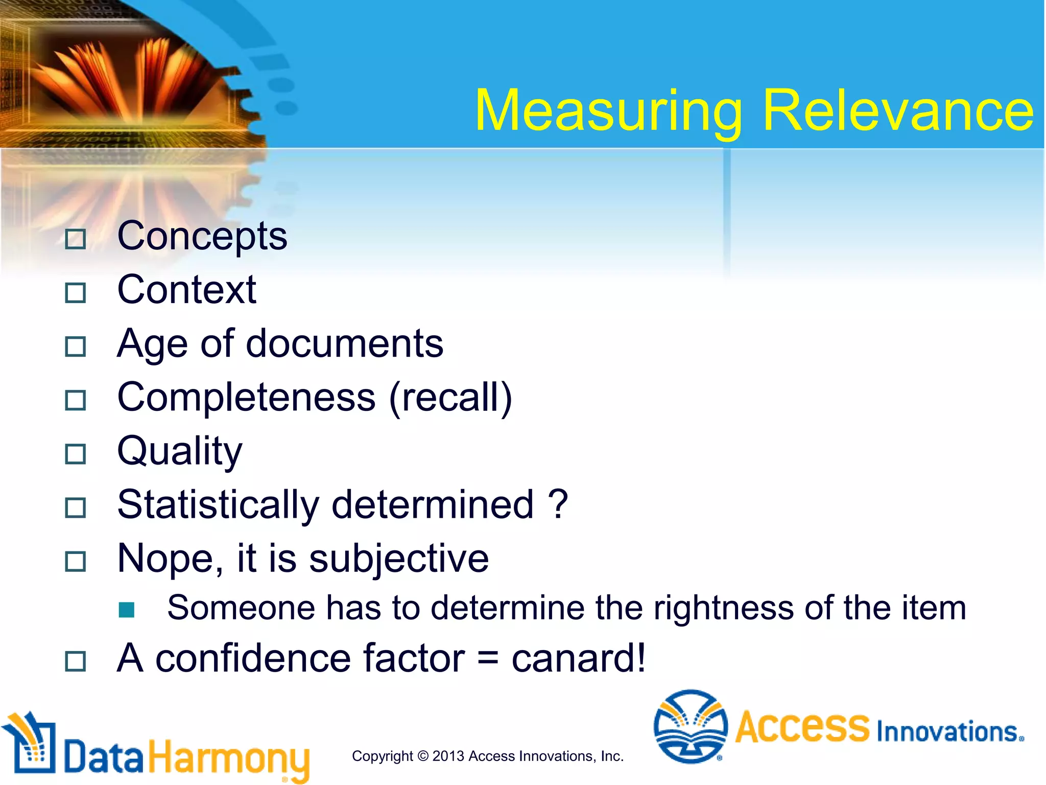 Measuring Relevance
 Concepts
 Context
 Age of documents
 Completeness (recall)
 Quality
 Statistically determined ?
 Nope, it is subjective
 Someone has to determine the rightness of the item
 A confidence factor = canard!
Copyright © 2013 Access Innovations, Inc.
 