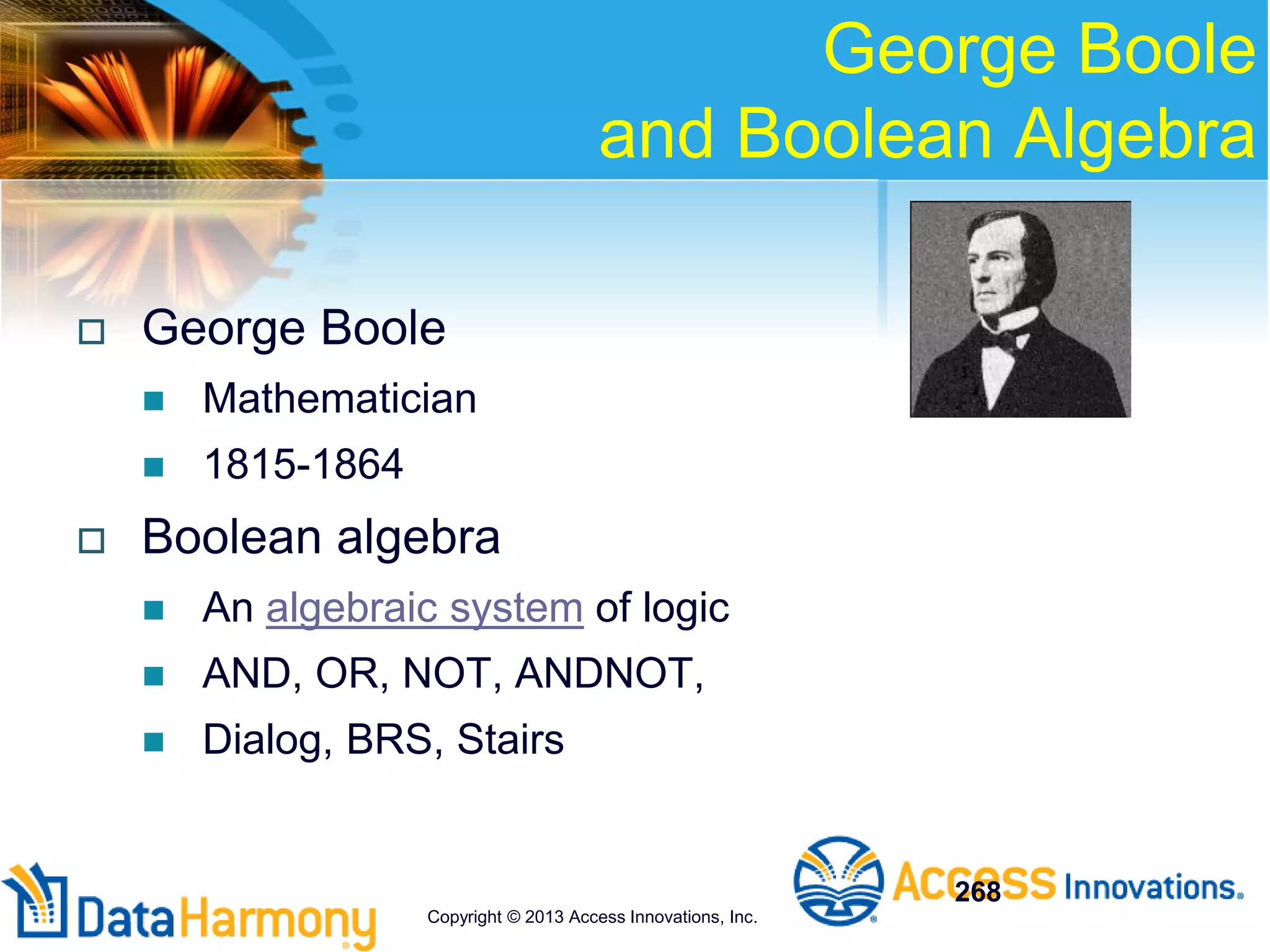 George Boole
and Boolean Algebra
 George Boole
 Mathematician
 1815-1864
 Boolean algebra
 An algebraic system of logic
 AND, OR, NOT, ANDNOT,
 Dialog, BRS, Stairs
268
Copyright © 2013 Access Innovations, Inc.
 