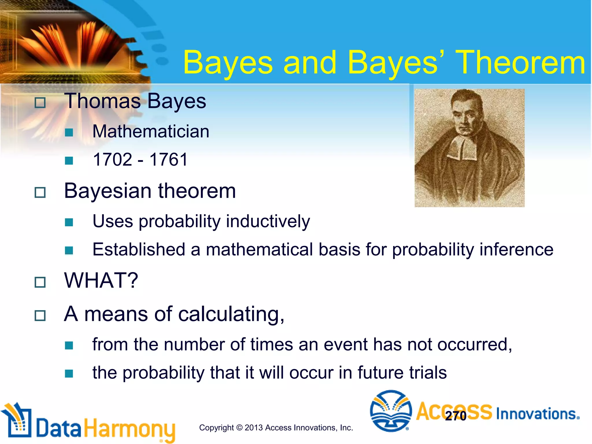 Bayes and Bayes’ Theorem
 Thomas Bayes
 Mathematician
 1702 - 1761
 Bayesian theorem
 Uses probability inductively
 Established a mathematical basis for probability inference
 WHAT?
 A means of calculating,
 from the number of times an event has not occurred,
 the probability that it will occur in future trials
270
Copyright © 2013 Access Innovations, Inc.
 