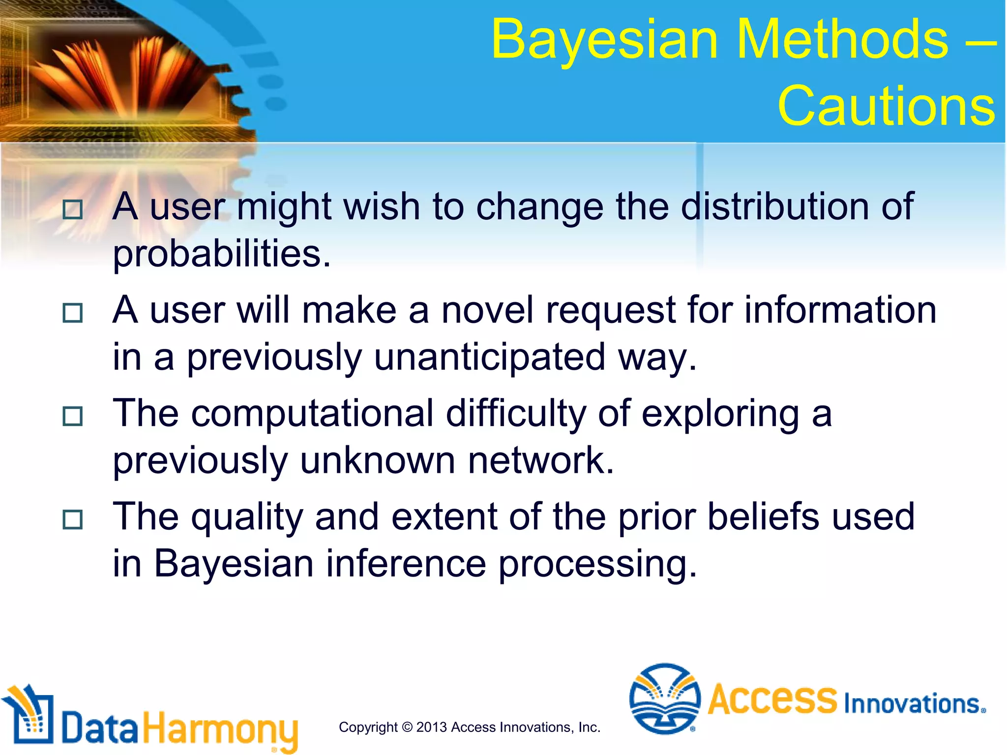 Bayesian Methods –
Cautions
 A user might wish to change the distribution of
probabilities.
 A user will make a novel request for information
in a previously unanticipated way.
 The computational difficulty of exploring a
previously unknown network.
 The quality and extent of the prior beliefs used
in Bayesian inference processing.
Copyright © 2013 Access Innovations, Inc.
 