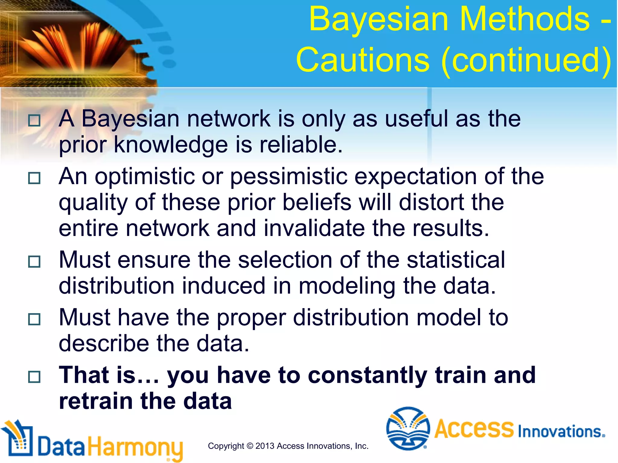Bayesian Methods -
Cautions (continued)
 A Bayesian network is only as useful as the
prior knowledge is reliable.
 An optimistic or pessimistic expectation of the
quality of these prior beliefs will distort the
entire network and invalidate the results.
 Must ensure the selection of the statistical
distribution induced in modeling the data.
 Must have the proper distribution model to
describe the data.
 That is… you have to constantly train and
retrain the data
Copyright © 2013 Access Innovations, Inc.
 