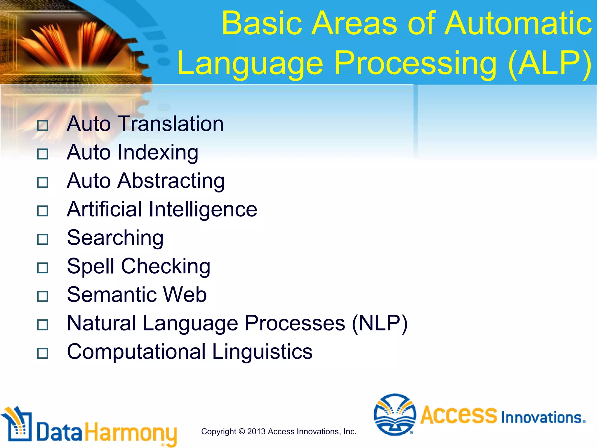 Basic Areas of Automatic
Language Processing (ALP)
 Auto Translation
 Auto Indexing
 Auto Abstracting
 Artificial Intelligence
 Searching
 Spell Checking
 Semantic Web
 Natural Language Processes (NLP)
 Computational Linguistics
Copyright © 2013 Access Innovations, Inc.
 
