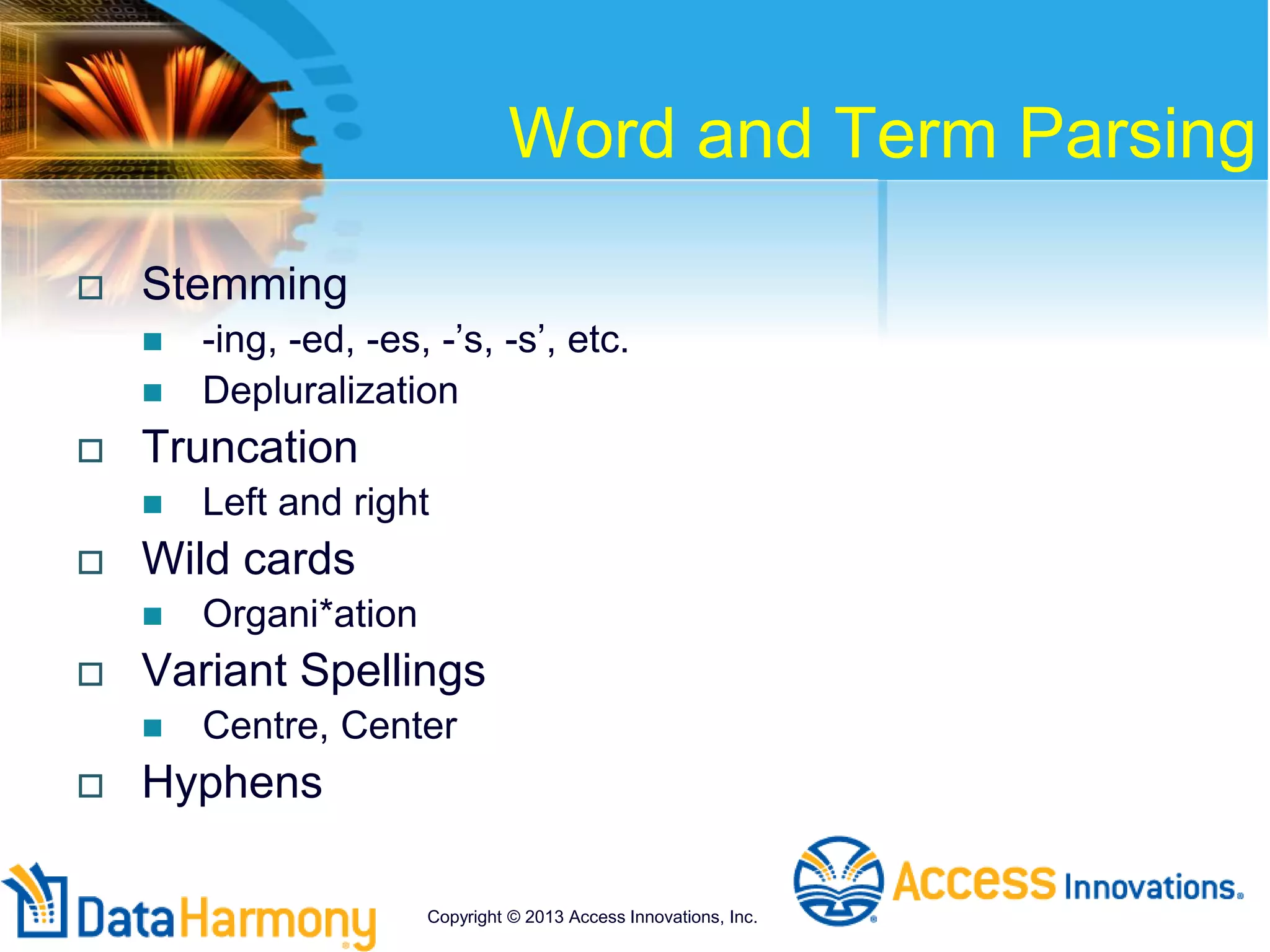 Word and Term Parsing
 Stemming
 -ing, -ed, -es, -’s, -s’, etc.
 Depluralization
 Truncation
 Left and right
 Wild cards
 Organi*ation
 Variant Spellings
 Centre, Center
 Hyphens
Copyright © 2013 Access Innovations, Inc.
 