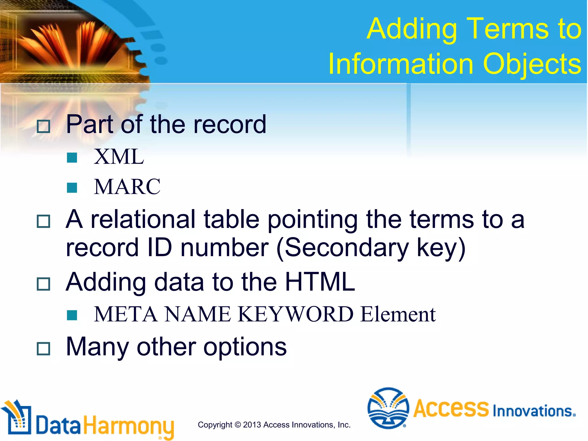 Adding Terms to
Information Objects
 Part of the record
 XML
 MARC
 A relational table pointing the terms to a
record ID number (Secondary key)
 Adding data to the HTML
 META NAME KEYWORD Element
 Many other options
Copyright © 2013 Access Innovations, Inc.
 
