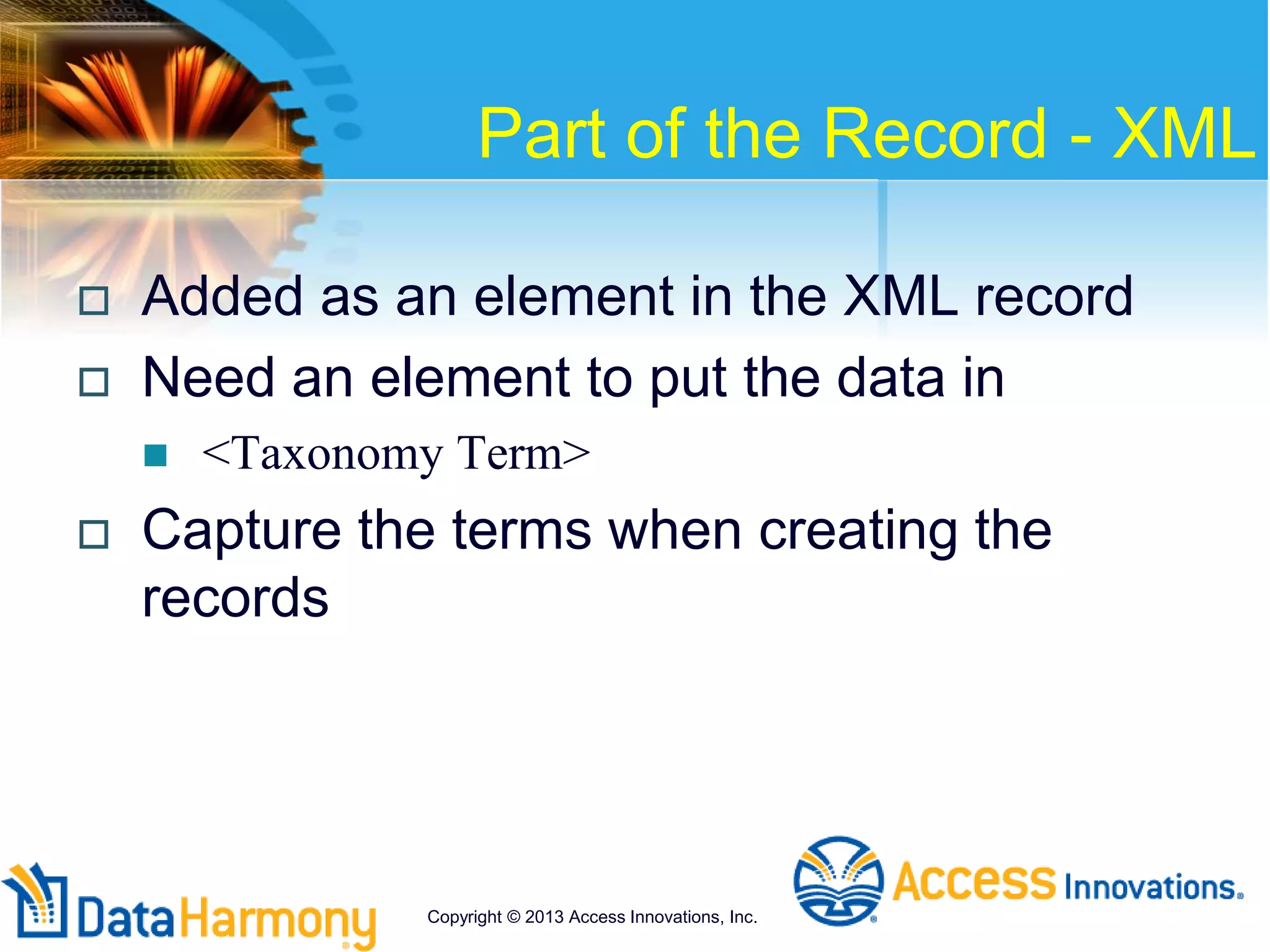 Part of the Record - XML
 Added as an element in the XML record
 Need an element to put the data in
 <Taxonomy Term>
 Capture the terms when creating the
records
Copyright © 2013 Access Innovations, Inc.
 