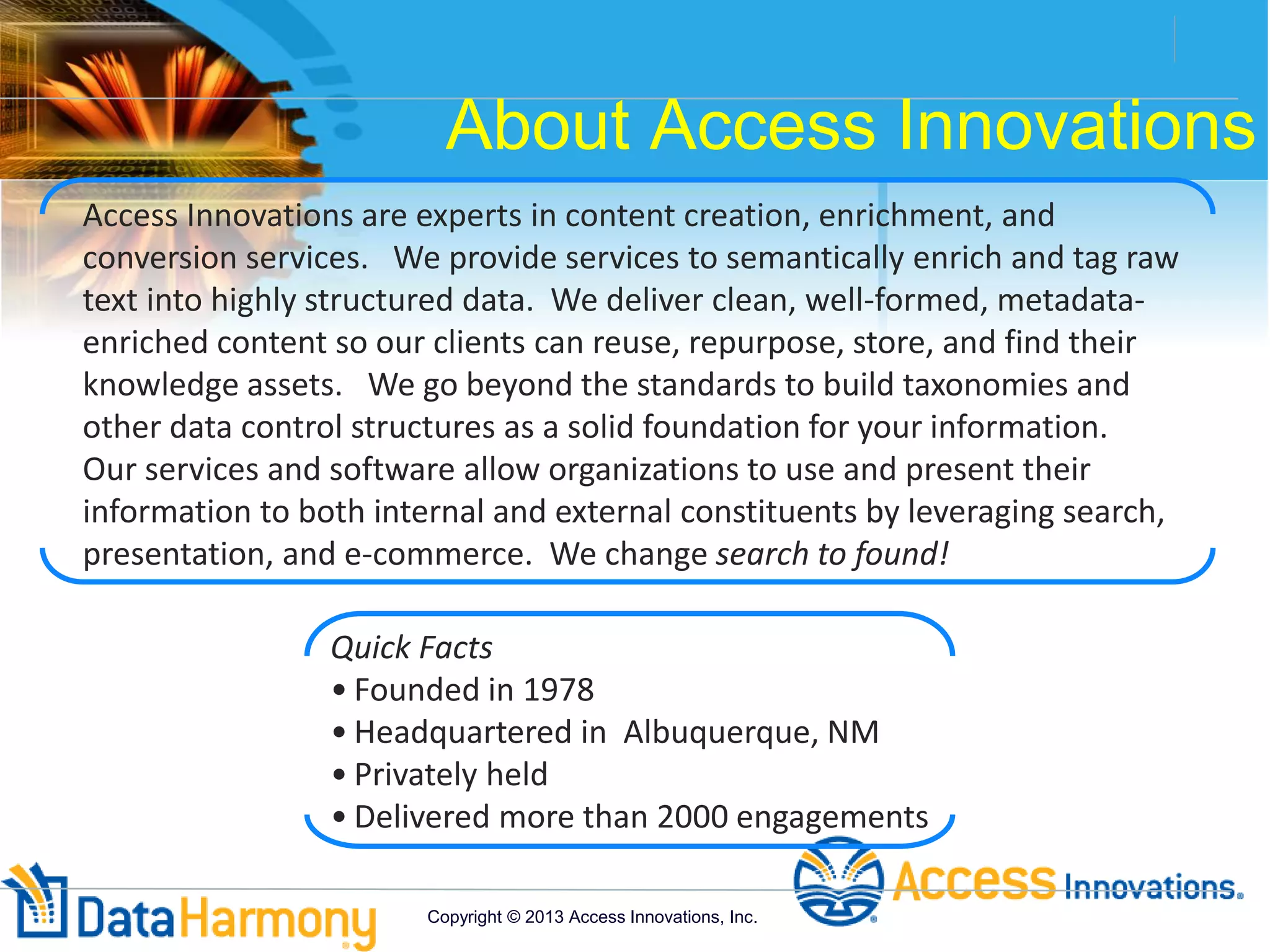 About Access Innovations
Access Innovations are experts in content creation, enrichment, and
conversion services. We provide services to semantically enrich and tag raw
text into highly structured data. We deliver clean, well-formed, metadata-
enriched content so our clients can reuse, repurpose, store, and find their
knowledge assets. We go beyond the standards to build taxonomies and
other data control structures as a solid foundation for your information.
Our services and software allow organizations to use and present their
information to both internal and external constituents by leveraging search,
presentation, and e-commerce. We change search to found!
Quick Facts
• Founded in 1978
• Headquartered in Albuquerque, NM
• Privately held
• Delivered more than 2000 engagements
Copyright © 2013 Access Innovations, Inc.
 