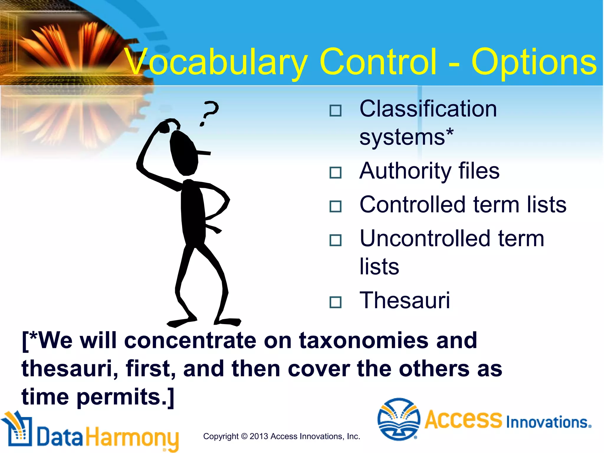 Vocabulary Control - Options
 Classification
systems*
 Authority files
 Controlled term lists
 Uncontrolled term
lists
 Thesauri
Copyright © 2013 Access Innovations, Inc.
[*We will concentrate on taxonomies and
thesauri, first, and then cover the others as
time permits.]
 