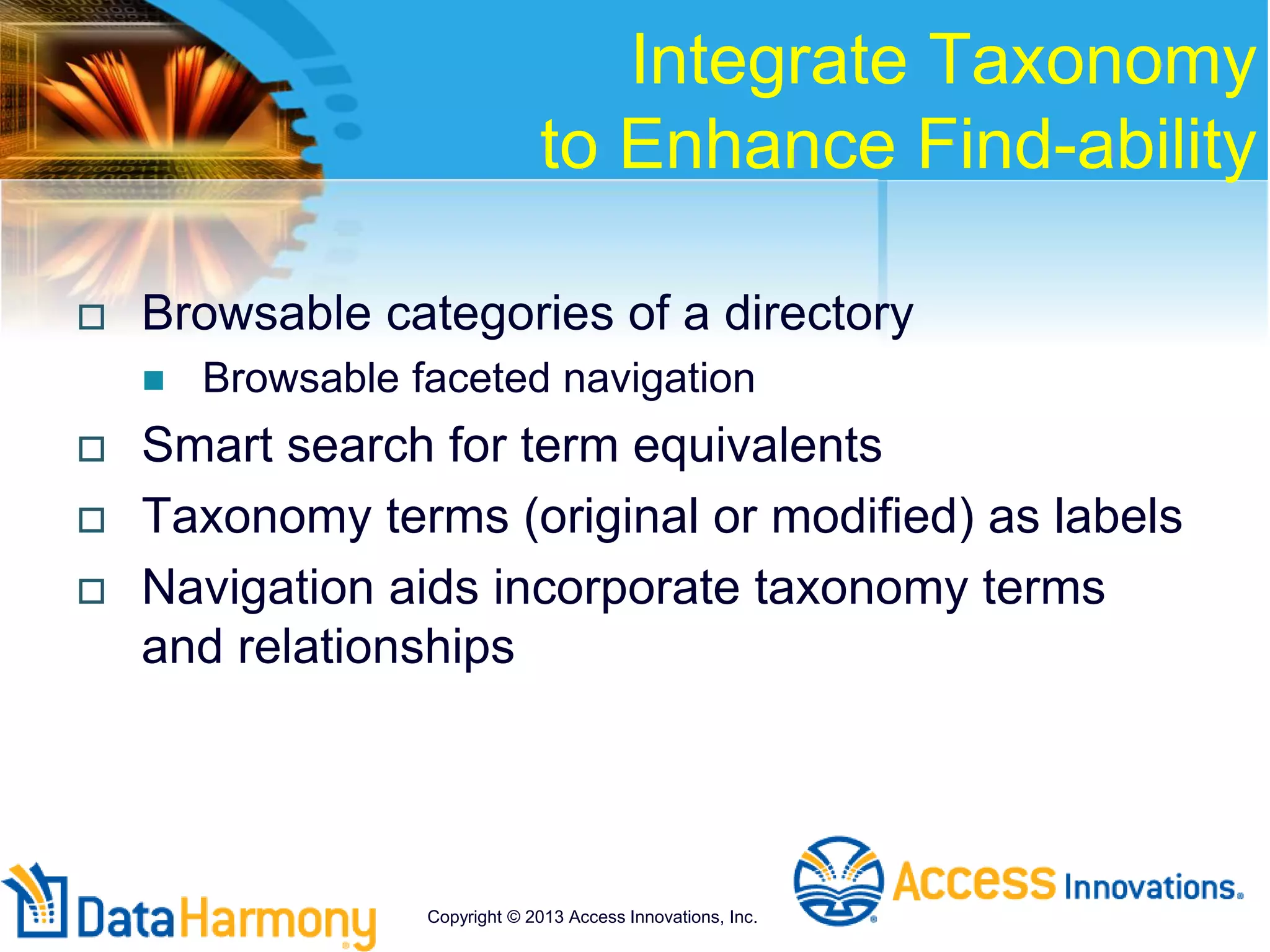 Integrate Taxonomy
to Enhance Find-ability
 Browsable categories of a directory
 Browsable faceted navigation
 Smart search for term equivalents
 Taxonomy terms (original or modified) as labels
 Navigation aids incorporate taxonomy terms
and relationships
Copyright © 2013 Access Innovations, Inc.
 