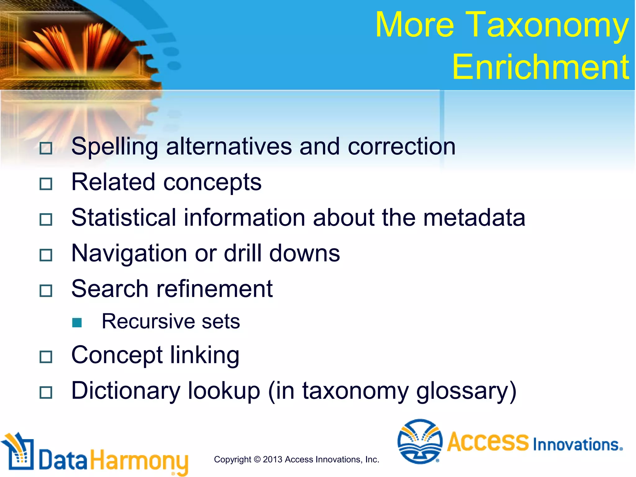 More Taxonomy
Enrichment
 Spelling alternatives and correction
 Related concepts
 Statistical information about the metadata
 Navigation or drill downs
 Search refinement
 Recursive sets
 Concept linking
 Dictionary lookup (in taxonomy glossary)
Copyright © 2013 Access Innovations, Inc.
 