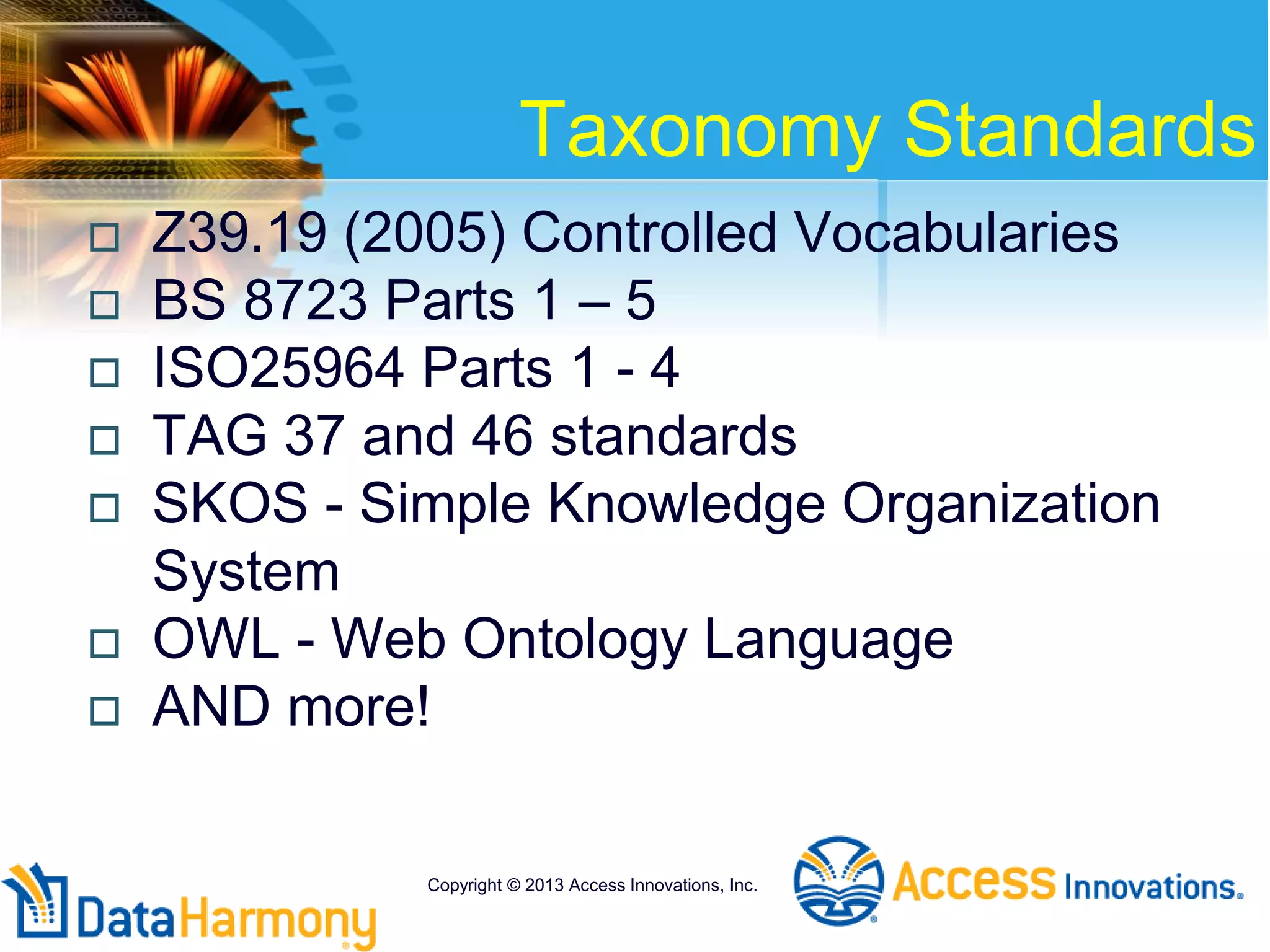 Taxonomy Standards
 Z39.19 (2005) Controlled Vocabularies
 BS 8723 Parts 1 – 5
 ISO25964 Parts 1 - 4
 TAG 37 and 46 standards
 SKOS - Simple Knowledge Organization
System
 OWL - Web Ontology Language
 AND more!
Copyright © 2013 Access Innovations, Inc.
 
