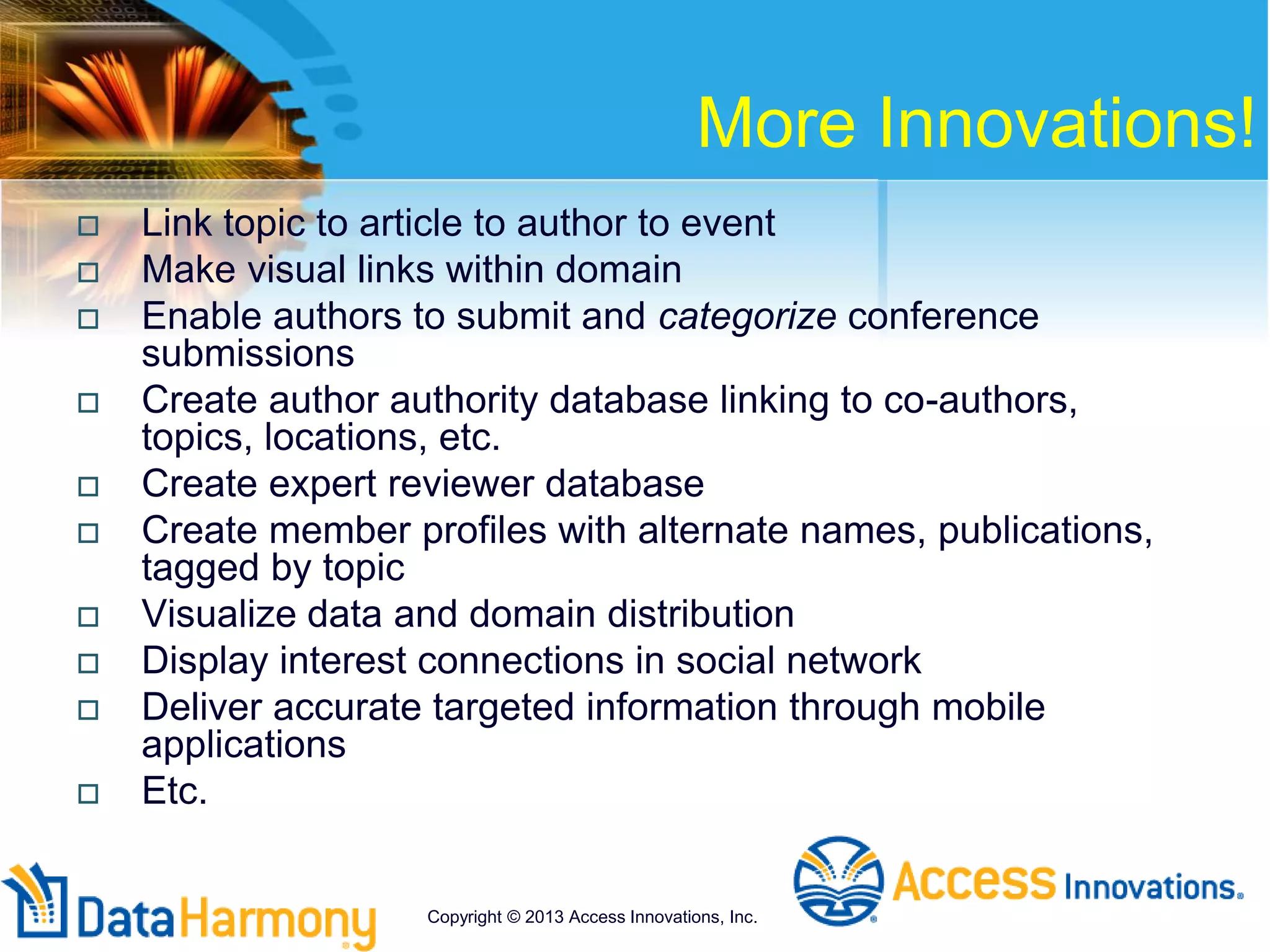 More Innovations!
 Link topic to article to author to event
 Make visual links within domain
 Enable authors to submit and categorize conference
submissions
 Create author authority database linking to co-authors,
topics, locations, etc.
 Create expert reviewer database
 Create member profiles with alternate names, publications,
tagged by topic
 Visualize data and domain distribution
 Display interest connections in social network
 Deliver accurate targeted information through mobile
applications
 Etc.
Copyright © 2013 Access Innovations, Inc.
 