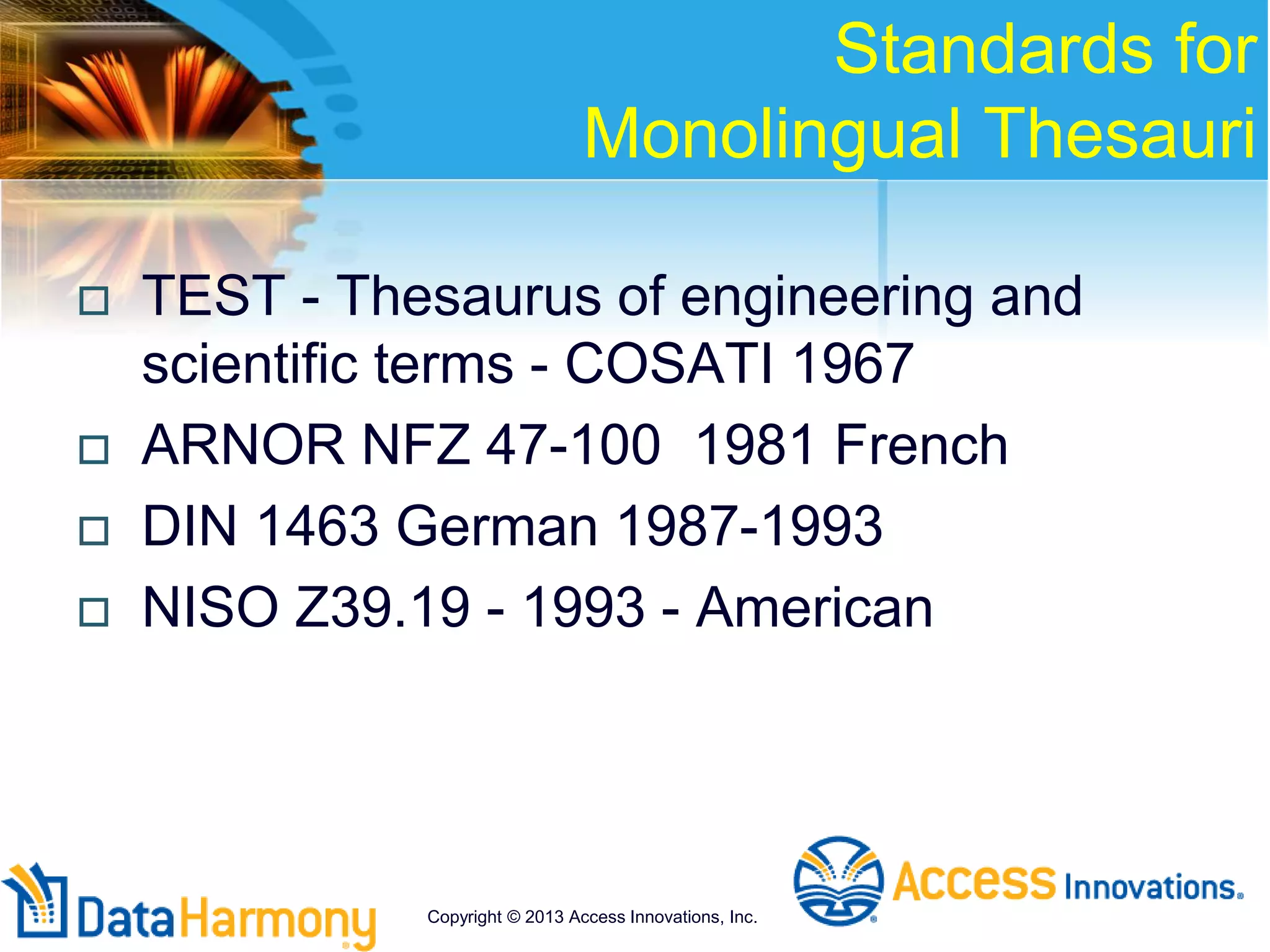 Standards for
Monolingual Thesauri
 TEST - Thesaurus of engineering and
scientific terms - COSATI 1967
 ARNOR NFZ 47-100 1981 French
 DIN 1463 German 1987-1993
 NISO Z39.19 - 1993 - American
Copyright © 2013 Access Innovations, Inc.
 