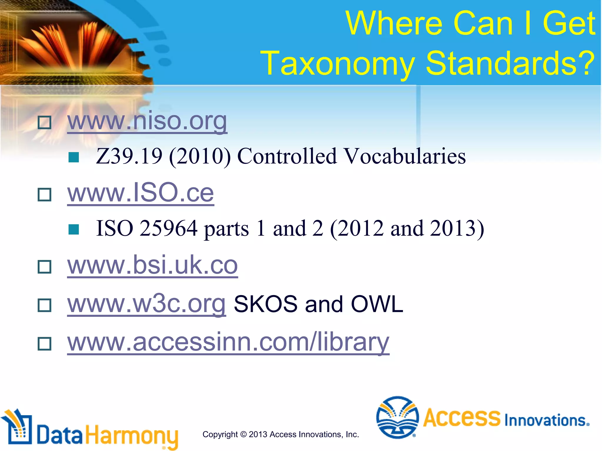Where Can I Get
Taxonomy Standards?
 www.niso.org
 Z39.19 (2010) Controlled Vocabularies
 www.ISO.ce
 ISO 25964 parts 1 and 2 (2012 and 2013)
 www.bsi.uk.co
 www.w3c.org SKOS and OWL
 www.accessinn.com/library
Copyright © 2013 Access Innovations, Inc.
 