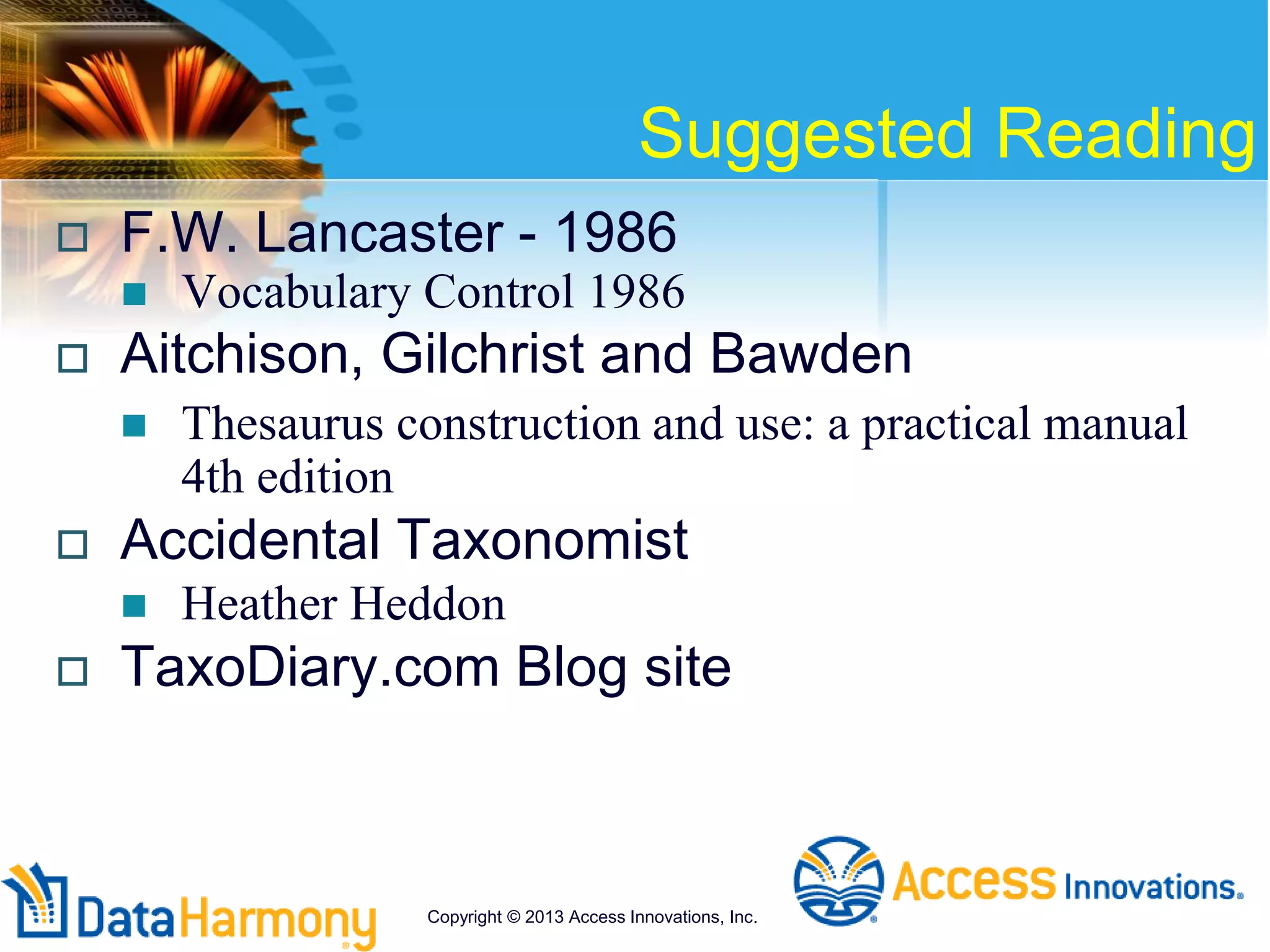 Suggested Reading
 F.W. Lancaster - 1986
 Vocabulary Control 1986
 Aitchison, Gilchrist and Bawden
 Thesaurus construction and use: a practical manual
4th edition
 Accidental Taxonomist
 Heather Heddon
 TaxoDiary.com Blog site
Copyright © 2013 Access Innovations, Inc.
 