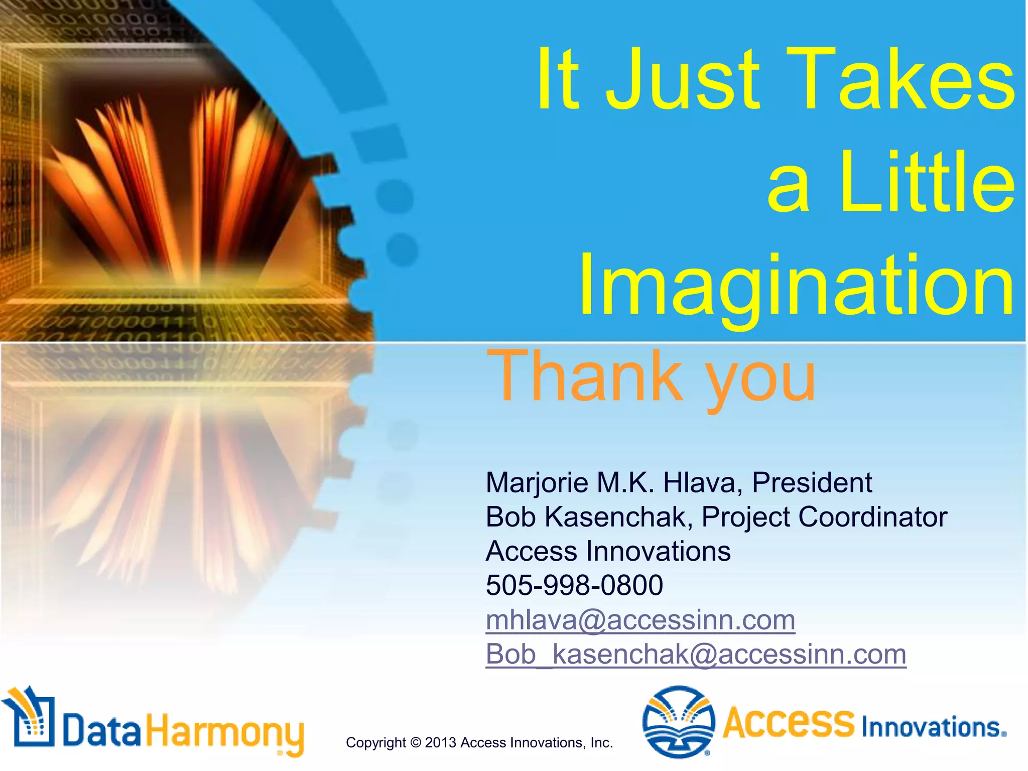 It Just Takes
a Little
Imagination
Thank you
Marjorie M.K. Hlava, President
Bob Kasenchak, Project Coordinator
Access Innovations
505-998-0800
mhlava@accessinn.com
Bob_kasenchak@accessinn.com
Copyright © 2013 Access Innovations, Inc.
 