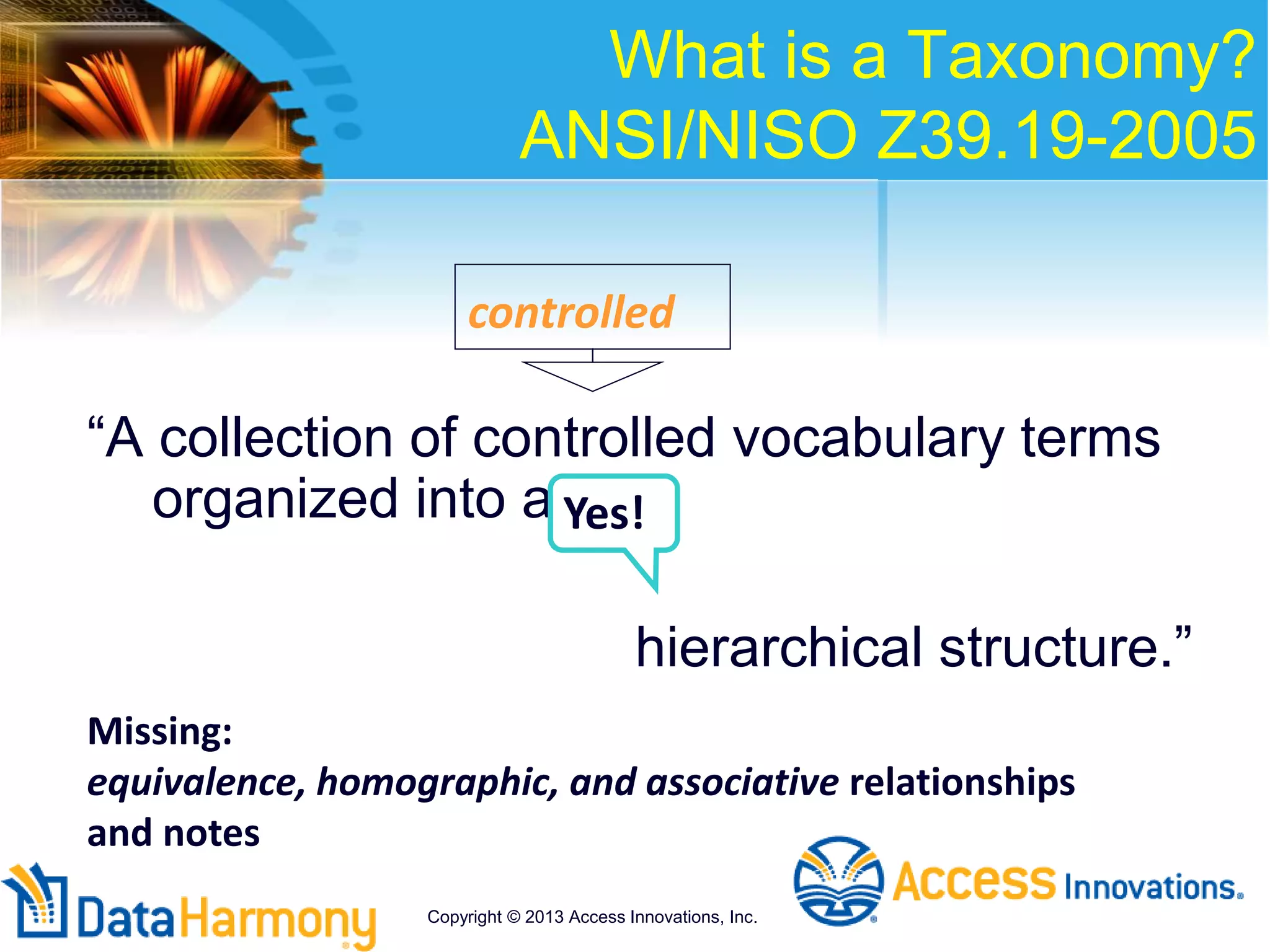What is a Taxonomy?
ANSI/NISO Z39.19-2005
“A collection of controlled vocabulary terms
organized into a
hierarchical structure.”
controlled
Missing:
equivalence, homographic, and associative relationships
and notes
Yes!
Copyright © 2013 Access Innovations, Inc.
 
