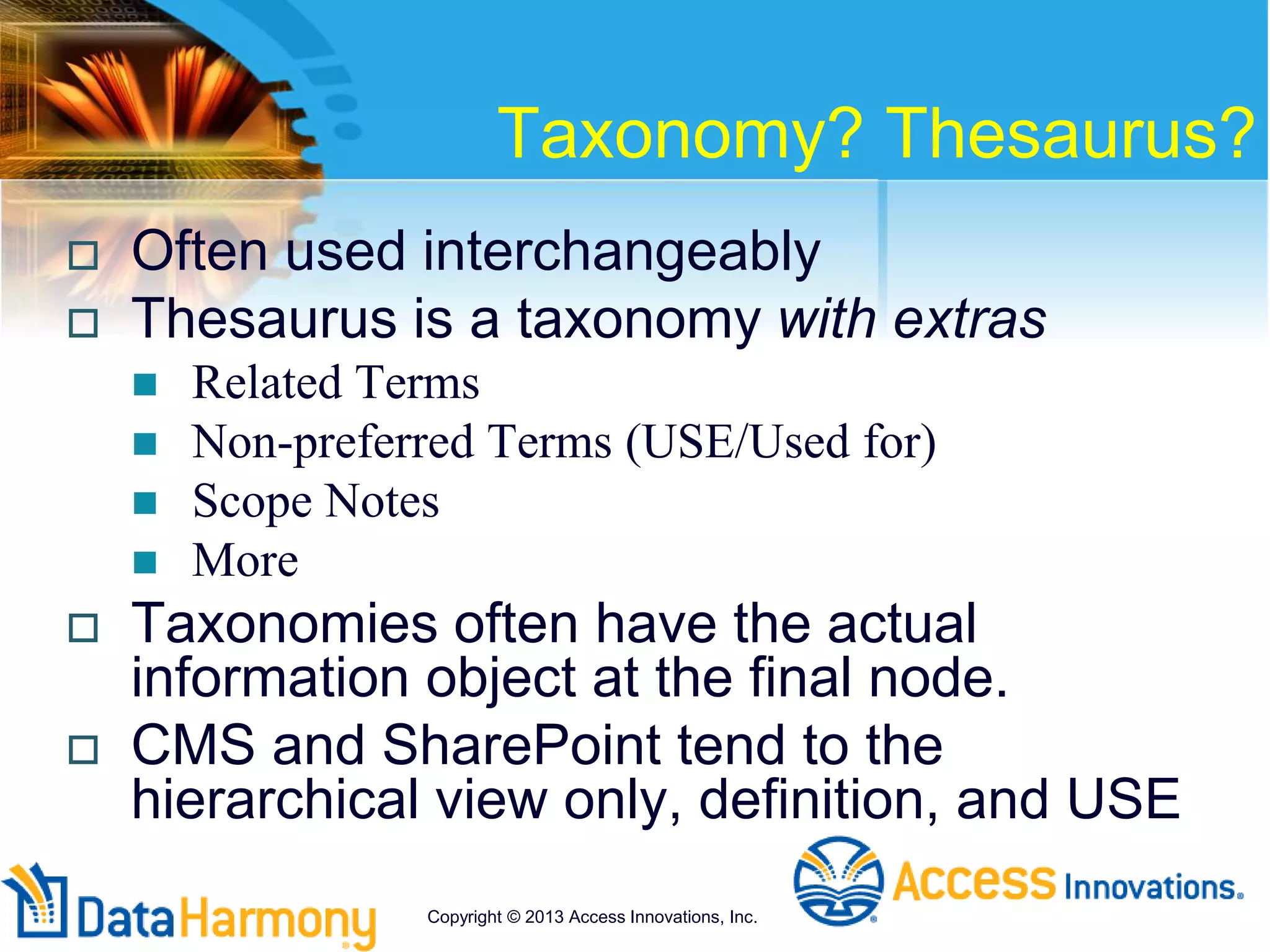 Taxonomy? Thesaurus?
 Often used interchangeably
 Thesaurus is a taxonomy with extras
 Related Terms
 Non-preferred Terms (USE/Used for)
 Scope Notes
 More
 Taxonomies often have the actual
information object at the final node.
 CMS and SharePoint tend to the
hierarchical view only, definition, and USE
Copyright © 2013 Access Innovations, Inc.
 