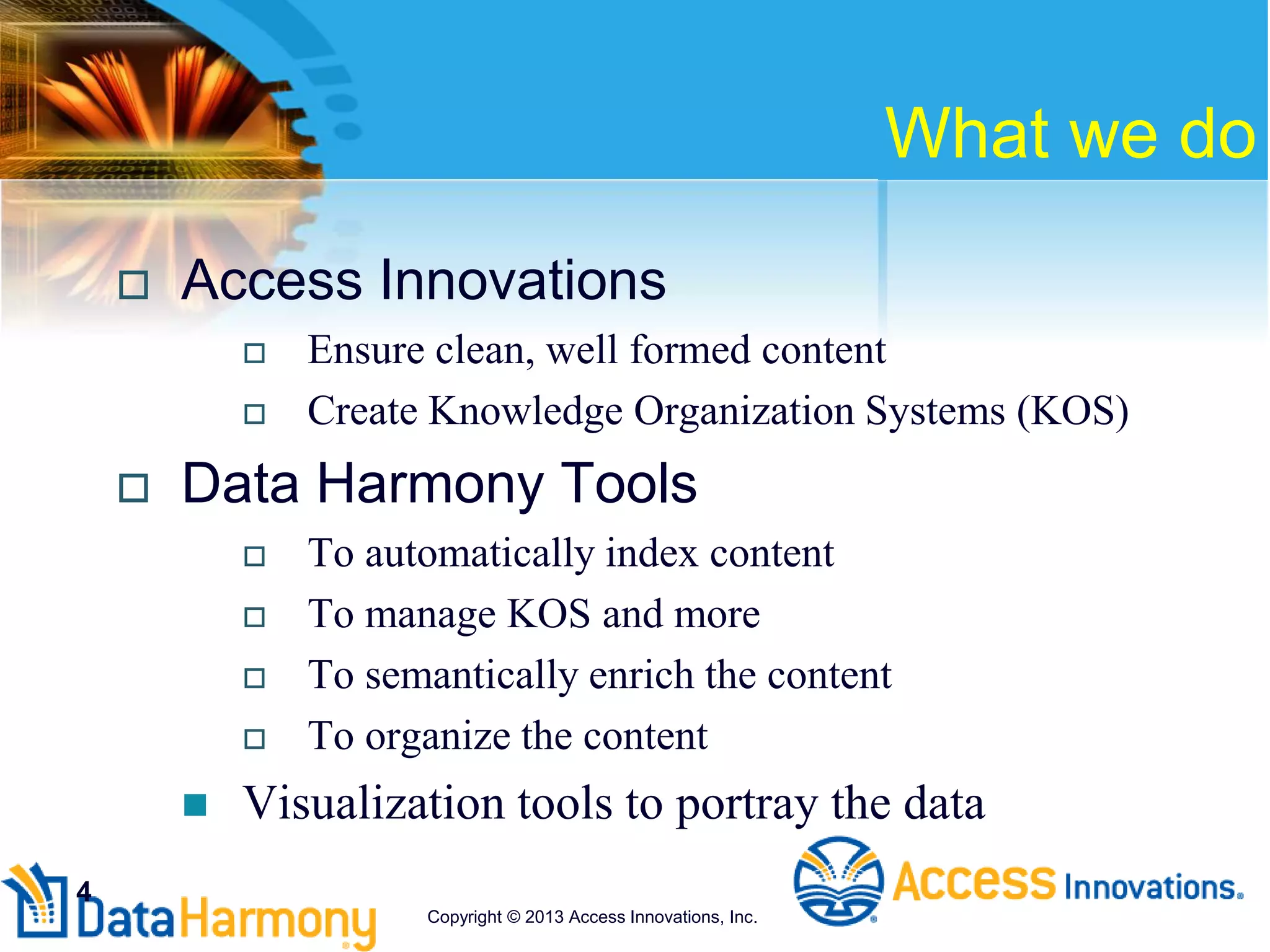 What we do
 Access Innovations
 Ensure clean, well formed content
 Create Knowledge Organization Systems (KOS)
 Data Harmony Tools
 To automatically index content
 To manage KOS and more
 To semantically enrich the content
 To organize the content
 Visualization tools to portray the data
4
Copyright © 2013 Access Innovations, Inc.
 