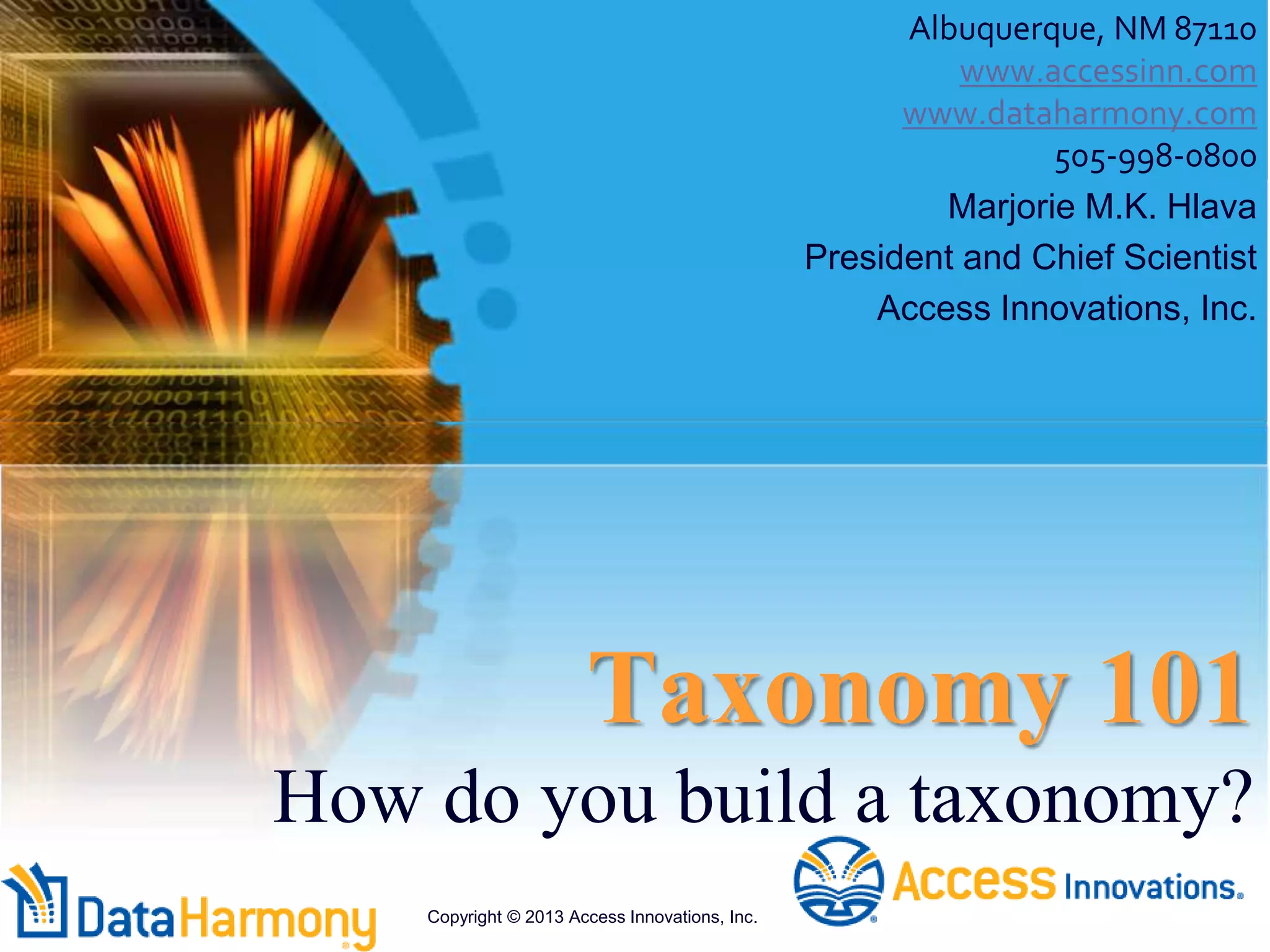 Taxonomy 101
How do you build a taxonomy?
Albuquerque, NM 87110
www.accessinn.com
www.dataharmony.com
505-998-0800
Marjorie M.K. Hlava
President and Chief Scientist
Access Innovations, Inc.
Copyright © 2013 Access Innovations, Inc.
 