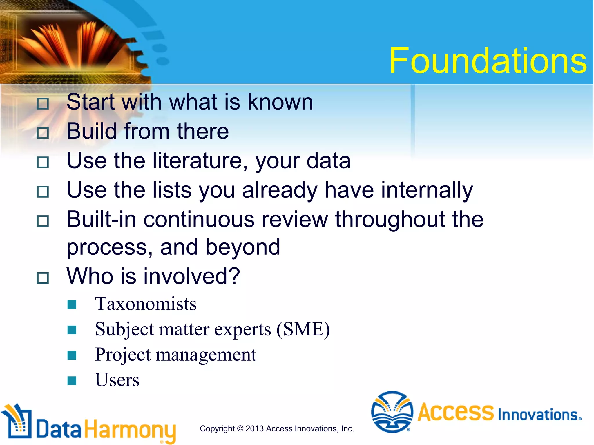 Foundations
 Start with what is known
 Build from there
 Use the literature, your data
 Use the lists you already have internally
 Built-in continuous review throughout the
process, and beyond
 Who is involved?
 Taxonomists
 Subject matter experts (SME)
 Project management
 Users
Copyright © 2013 Access Innovations, Inc.
 