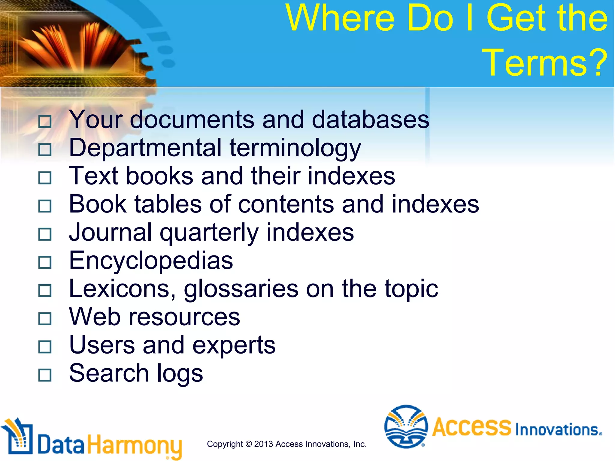 Where Do I Get the
Terms?
 Your documents and databases
 Departmental terminology
 Text books and their indexes
 Book tables of contents and indexes
 Journal quarterly indexes
 Encyclopedias
 Lexicons, glossaries on the topic
 Web resources
 Users and experts
 Search logs
Copyright © 2013 Access Innovations, Inc.
 