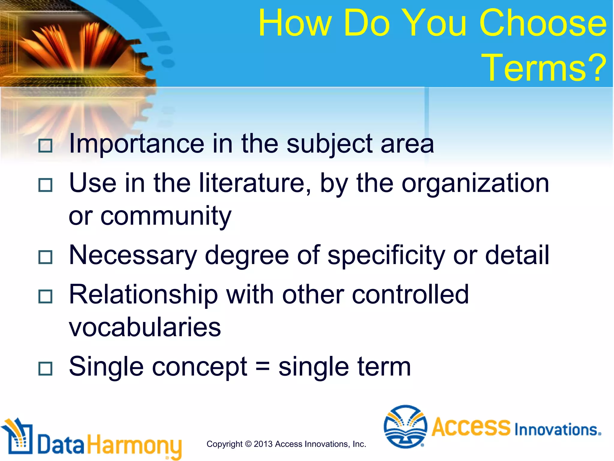 How Do You Choose
Terms?
 Importance in the subject area
 Use in the literature, by the organization
or community
 Necessary degree of specificity or detail
 Relationship with other controlled
vocabularies
 Single concept = single term
Copyright © 2013 Access Innovations, Inc.
 