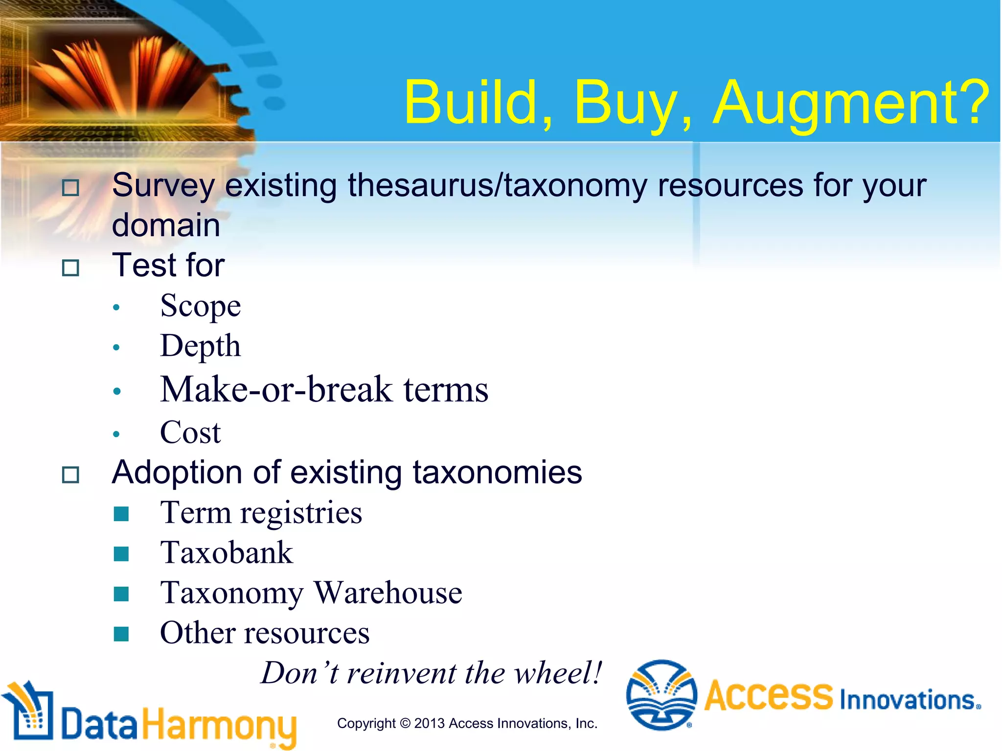 Build, Buy, Augment?
 Survey existing thesaurus/taxonomy resources for your
domain
 Test for
• Scope
• Depth
• Make-or-break terms
• Cost
 Adoption of existing taxonomies
 Term registries
 Taxobank
 Taxonomy Warehouse
 Other resources
Don’t reinvent the wheel!
Copyright © 2013 Access Innovations, Inc.
 