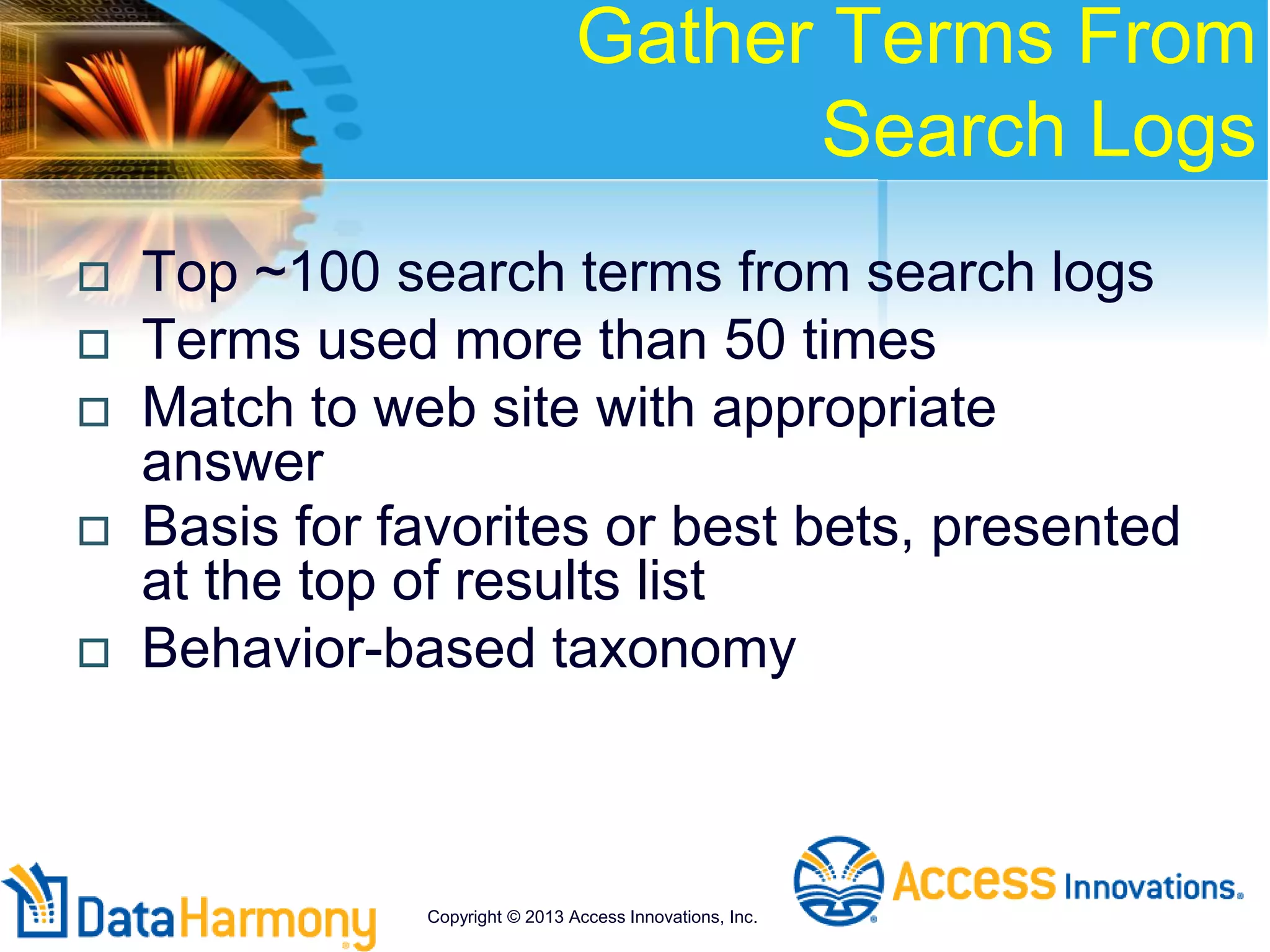 Gather Terms From
Search Logs
 Top ~100 search terms from search logs
 Terms used more than 50 times
 Match to web site with appropriate
answer
 Basis for favorites or best bets, presented
at the top of results list
 Behavior-based taxonomy
Copyright © 2013 Access Innovations, Inc.
 