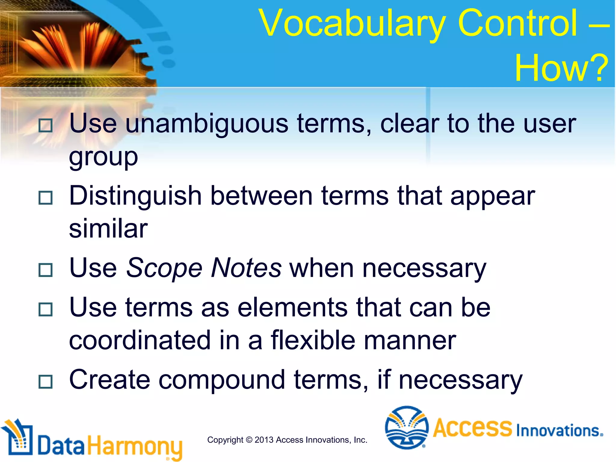 Vocabulary Control –
How?
 Use unambiguous terms, clear to the user
group
 Distinguish between terms that appear
similar
 Use Scope Notes when necessary
 Use terms as elements that can be
coordinated in a flexible manner
 Create compound terms, if necessary
Copyright © 2013 Access Innovations, Inc.
 