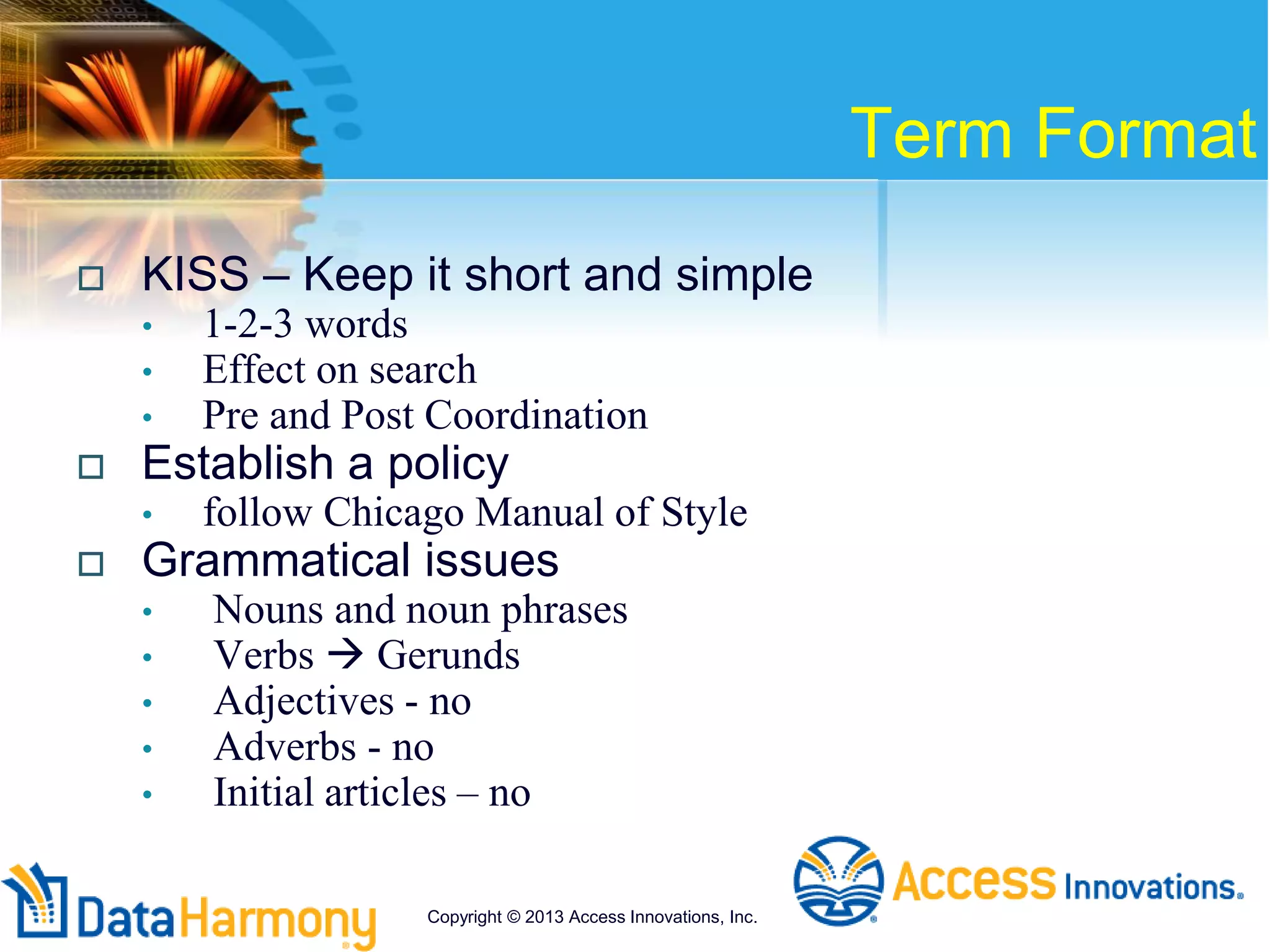 Term Format
 KISS – Keep it short and simple
• 1-2-3 words
• Effect on search
• Pre and Post Coordination
 Establish a policy
• follow Chicago Manual of Style
 Grammatical issues
• Nouns and noun phrases
• Verbs  Gerunds
• Adjectives - no
• Adverbs - no
• Initial articles – no
Copyright © 2013 Access Innovations, Inc.
 