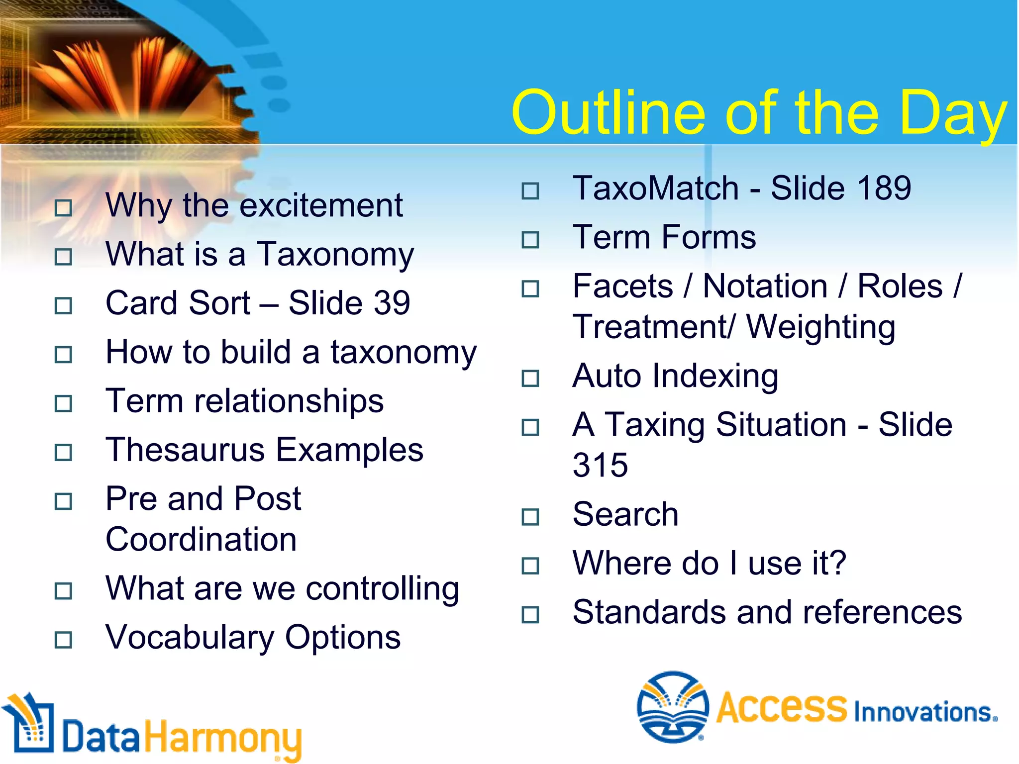 Outline of the Day
 Why the excitement
 What is a Taxonomy
 Card Sort – Slide 39
 How to build a taxonomy
 Term relationships
 Thesaurus Examples
 Pre and Post
Coordination
 What are we controlling
 Vocabulary Options
 TaxoMatch - Slide 189
 Term Forms
 Facets / Notation / Roles /
Treatment/ Weighting
 Auto Indexing
 A Taxing Situation - Slide
315
 Search
 Where do I use it?
 Standards and references
 