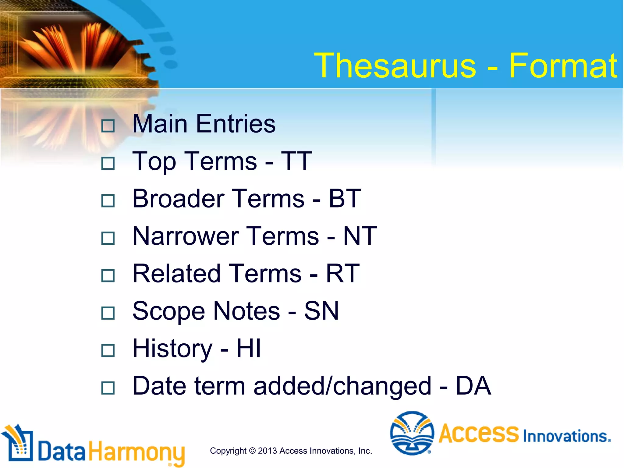 Thesaurus - Format
 Main Entries
 Top Terms - TT
 Broader Terms - BT
 Narrower Terms - NT
 Related Terms - RT
 Scope Notes - SN
 History - HI
 Date term added/changed - DA
Copyright © 2013 Access Innovations, Inc.
 