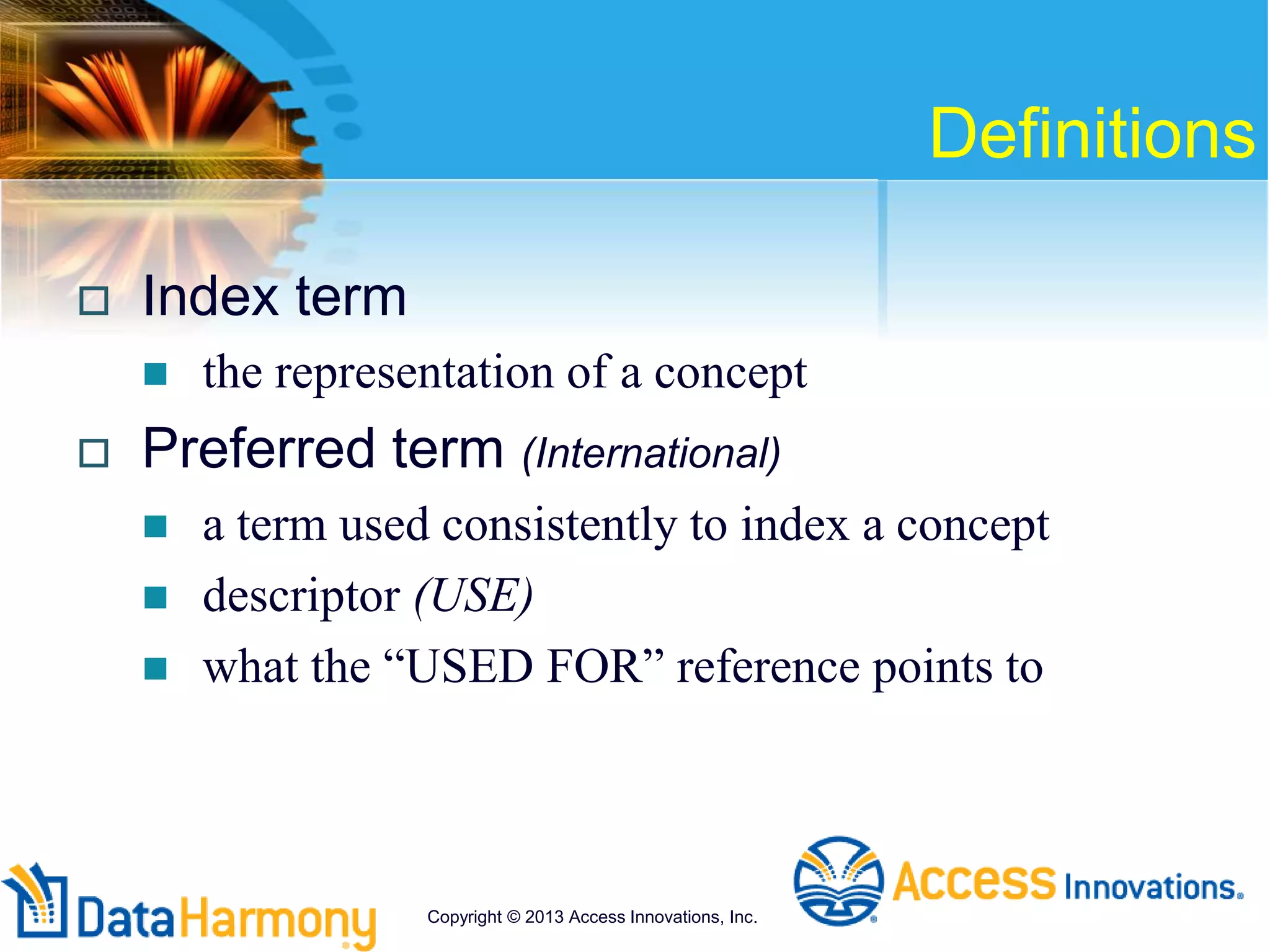Definitions
 Index term
 the representation of a concept
 Preferred term (International)
 a term used consistently to index a concept
 descriptor (USE)
 what the “USED FOR” reference points to
Copyright © 2013 Access Innovations, Inc.
 