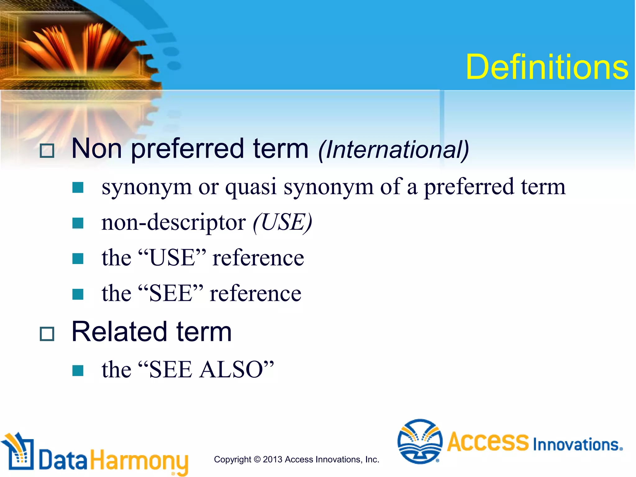 Definitions
 Non preferred term (International)
 synonym or quasi synonym of a preferred term
 non-descriptor (USE)
 the “USE” reference
 the “SEE” reference
 Related term
 the “SEE ALSO”
Copyright © 2013 Access Innovations, Inc.
 