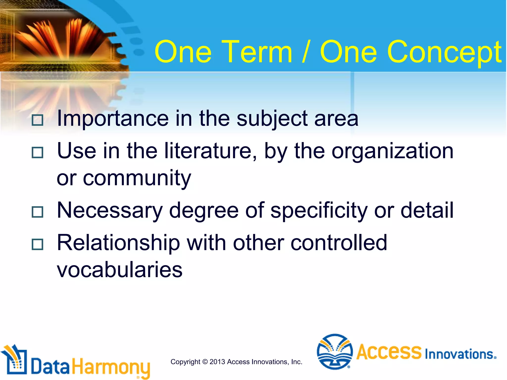 One Term / One Concept
 Importance in the subject area
 Use in the literature, by the organization
or community
 Necessary degree of specificity or detail
 Relationship with other controlled
vocabularies
Copyright © 2013 Access Innovations, Inc.
 